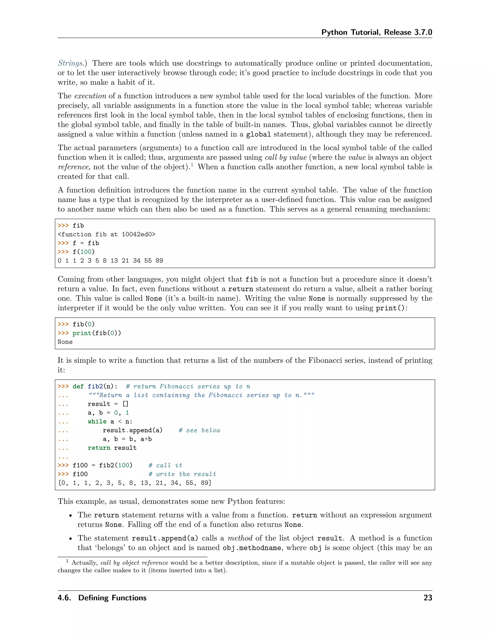 Python Tutorial, Release 3.7.0
Strings.) There are tools which use docstrings to automatically produce online or printed documentation,
or to let the user interactively browse through code; it’s good practice to include docstrings in code that you
write, so make a habit of it.
The execution of a function introduces a new symbol table used for the local variables of the function. More
precisely, all variable assignments in a function store the value in the local symbol table; whereas variable
references ﬁrst look in the local symbol table, then in the local symbol tables of enclosing functions, then in
the global symbol table, and ﬁnally in the table of built-in names. Thus, global variables cannot be directly
assigned a value within a function (unless named in a global statement), although they may be referenced.
The actual parameters (arguments) to a function call are introduced in the local symbol table of the called
function when it is called; thus, arguments are passed using call by value (where the value is always an object
reference, not the value of the object).1
When a function calls another function, a new local symbol table is
created for that call.
A function deﬁnition introduces the function name in the current symbol table. The value of the function
name has a type that is recognized by the interpreter as a user-deﬁned function. This value can be assigned
to another name which can then also be used as a function. This serves as a general renaming mechanism:
>>> fib
<function fib at 10042ed0>
>>> f = fib
>>> f(100)
0 1 1 2 3 5 8 13 21 34 55 89
Coming from other languages, you might object that fib is not a function but a procedure since it doesn’t
return a value. In fact, even functions without a return statement do return a value, albeit a rather boring
one. This value is called None (it’s a built-in name). Writing the value None is normally suppressed by the
interpreter if it would be the only value written. You can see it if you really want to using print():
>>> fib(0)
>>> print(fib(0))
None
It is simple to write a function that returns a list of the numbers of the Fibonacci series, instead of printing
it:
>>> def fib2(n): # return Fibonacci series up to n
... """Return a list containing the Fibonacci series up to n."""
... result = []
... a, b = 0, 1
... while a < n:
... result.append(a) # see below
... a, b = b, a+b
... return result
...
>>> f100 = fib2(100) # call it
>>> f100 # write the result
[0, 1, 1, 2, 3, 5, 8, 13, 21, 34, 55, 89]
This example, as usual, demonstrates some new Python features:
• The return statement returns with a value from a function. return without an expression argument
returns None. Falling oﬀ the end of a function also returns None.
• The statement result.append(a) calls a method of the list object result. A method is a function
that ‘belongs’ to an object and is named obj.methodname, where obj is some object (this may be an
1 Actually, call by object reference would be a better description, since if a mutable object is passed, the caller will see any
changes the callee makes to it (items inserted into a list).
4.6. Deﬁning Functions 23
 