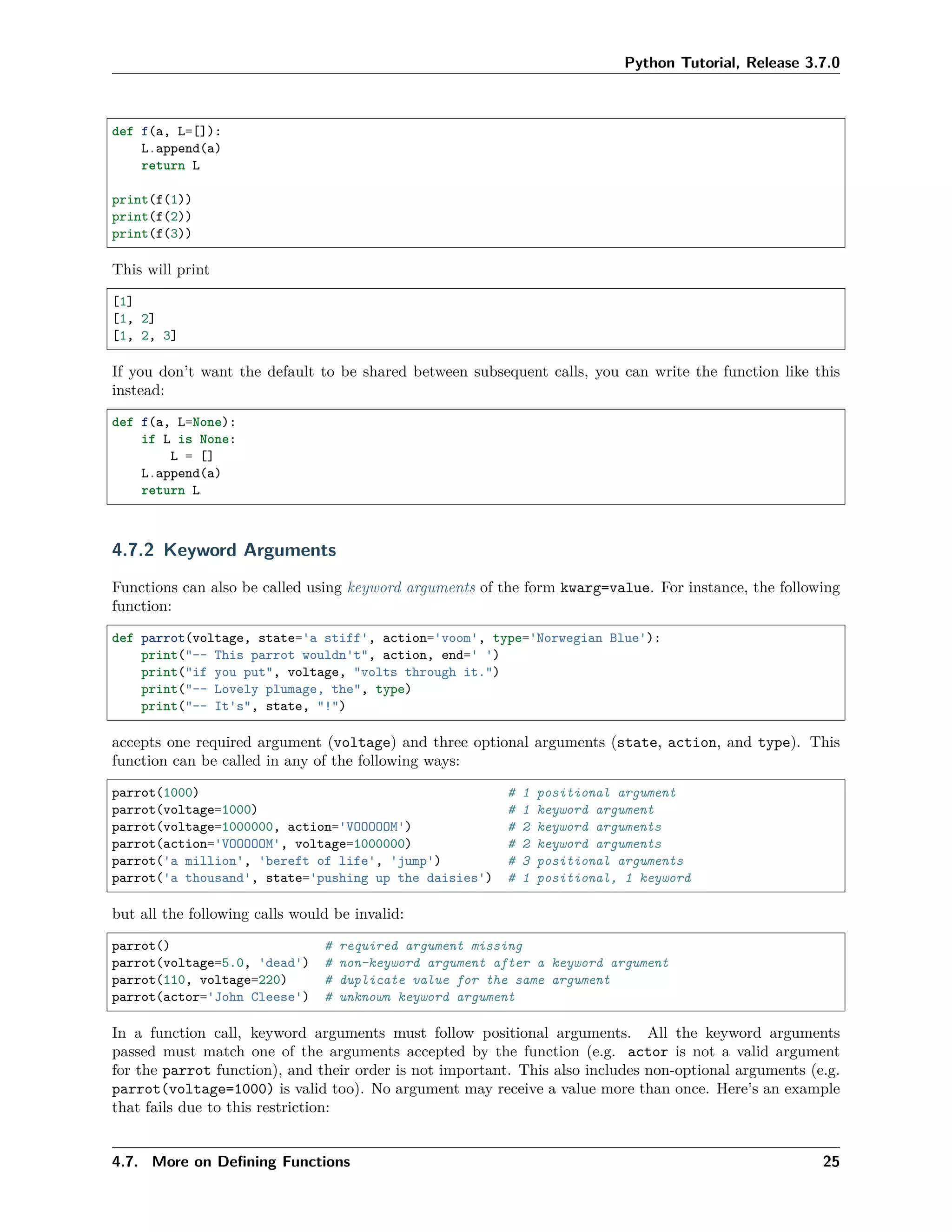 Python Tutorial, Release 3.7.0
def f(a, L=[]):
L.append(a)
return L
print(f(1))
print(f(2))
print(f(3))
This will print
[1]
[1, 2]
[1, 2, 3]
If you don’t want the default to be shared between subsequent calls, you can write the function like this
instead:
def f(a, L=None):
if L is None:
L = []
L.append(a)
return L
4.7.2 Keyword Arguments
Functions can also be called using keyword arguments of the form kwarg=value. For instance, the following
function:
def parrot(voltage, state='a stiff', action='voom', type='Norwegian Blue'):
print("-- This parrot wouldn't", action, end=' ')
print("if you put", voltage, "volts through it.")
print("-- Lovely plumage, the", type)
print("-- It's", state, "!")
accepts one required argument (voltage) and three optional arguments (state, action, and type). This
function can be called in any of the following ways:
parrot(1000) # 1 positional argument
parrot(voltage=1000) # 1 keyword argument
parrot(voltage=1000000, action='VOOOOOM') # 2 keyword arguments
parrot(action='VOOOOOM', voltage=1000000) # 2 keyword arguments
parrot('a million', 'bereft of life', 'jump') # 3 positional arguments
parrot('a thousand', state='pushing up the daisies') # 1 positional, 1 keyword
but all the following calls would be invalid:
parrot() # required argument missing
parrot(voltage=5.0, 'dead') # non-keyword argument after a keyword argument
parrot(110, voltage=220) # duplicate value for the same argument
parrot(actor='John Cleese') # unknown keyword argument
In a function call, keyword arguments must follow positional arguments. All the keyword arguments
passed must match one of the arguments accepted by the function (e.g. actor is not a valid argument
for the parrot function), and their order is not important. This also includes non-optional arguments (e.g.
parrot(voltage=1000) is valid too). No argument may receive a value more than once. Here’s an example
that fails due to this restriction:
4.7. More on Deﬁning Functions 25
 