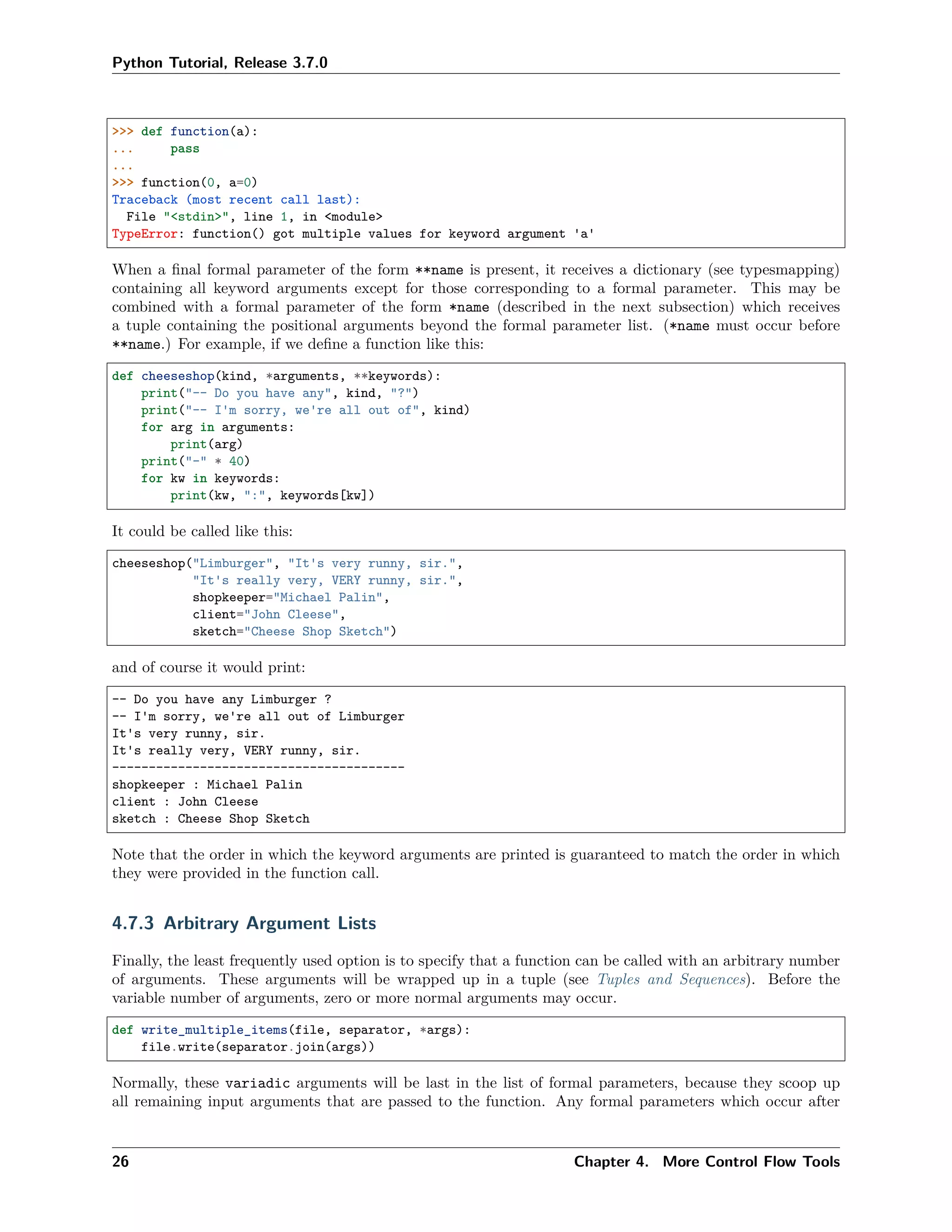 Python Tutorial, Release 3.7.0
>>> def function(a):
... pass
...
>>> function(0, a=0)
Traceback (most recent call last):
File "<stdin>", line 1, in <module>
TypeError: function() got multiple values for keyword argument 'a'
When a ﬁnal formal parameter of the form **name is present, it receives a dictionary (see typesmapping)
containing all keyword arguments except for those corresponding to a formal parameter. This may be
combined with a formal parameter of the form *name (described in the next subsection) which receives
a tuple containing the positional arguments beyond the formal parameter list. (*name must occur before
**name.) For example, if we deﬁne a function like this:
def cheeseshop(kind, *arguments, **keywords):
print("-- Do you have any", kind, "?")
print("-- I'm sorry, we're all out of", kind)
for arg in arguments:
print(arg)
print("-" * 40)
for kw in keywords:
print(kw, ":", keywords[kw])
It could be called like this:
cheeseshop("Limburger", "It's very runny, sir.",
"It's really very, VERY runny, sir.",
shopkeeper="Michael Palin",
client="John Cleese",
sketch="Cheese Shop Sketch")
and of course it would print:
-- Do you have any Limburger ?
-- I'm sorry, we're all out of Limburger
It's very runny, sir.
It's really very, VERY runny, sir.
----------------------------------------
shopkeeper : Michael Palin
client : John Cleese
sketch : Cheese Shop Sketch
Note that the order in which the keyword arguments are printed is guaranteed to match the order in which
they were provided in the function call.
4.7.3 Arbitrary Argument Lists
Finally, the least frequently used option is to specify that a function can be called with an arbitrary number
of arguments. These arguments will be wrapped up in a tuple (see Tuples and Sequences). Before the
variable number of arguments, zero or more normal arguments may occur.
def write_multiple_items(file, separator, *args):
file.write(separator.join(args))
Normally, these variadic arguments will be last in the list of formal parameters, because they scoop up
all remaining input arguments that are passed to the function. Any formal parameters which occur after
26 Chapter 4. More Control Flow Tools
 