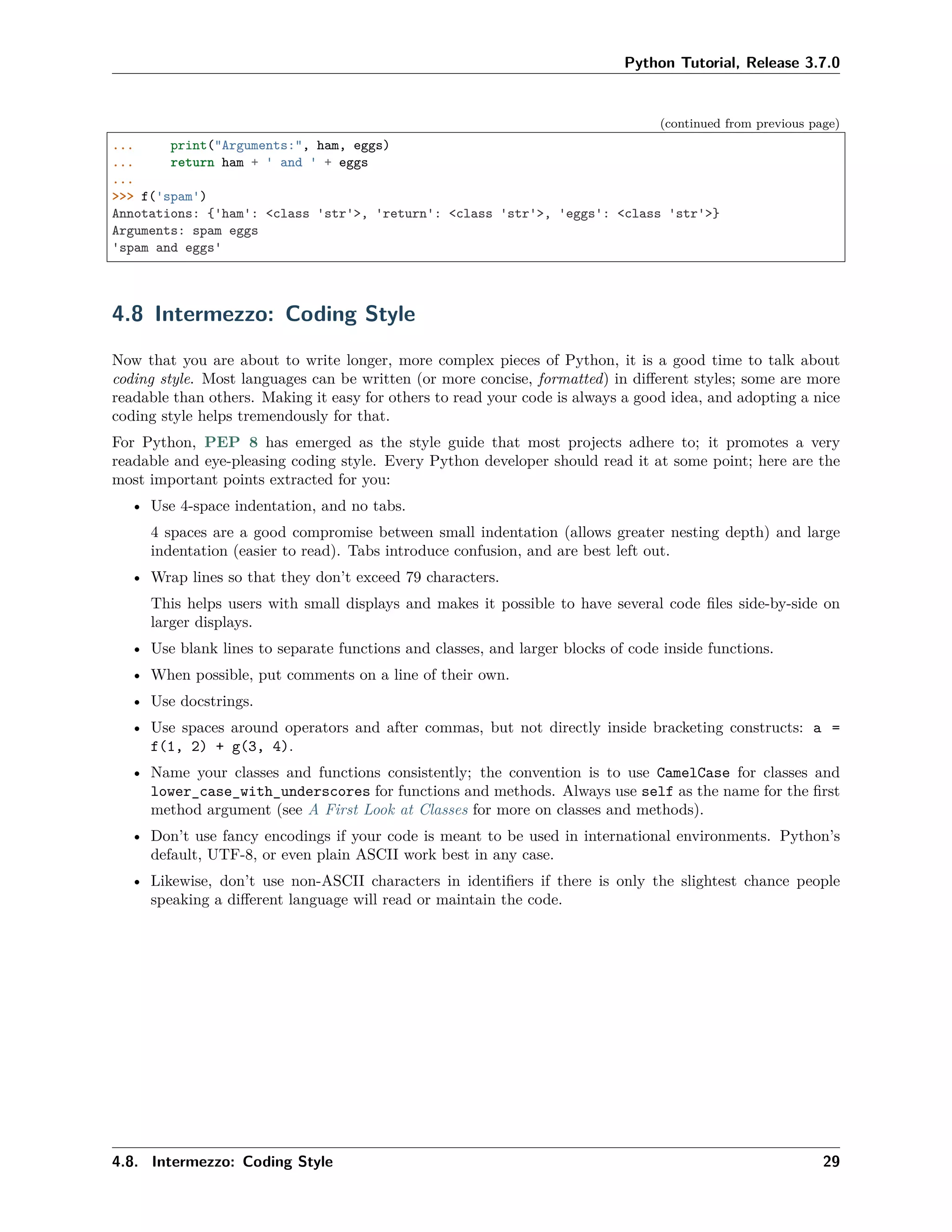 Python Tutorial, Release 3.7.0
(continued from previous page)
... print("Arguments:", ham, eggs)
... return ham + ' and ' + eggs
...
>>> f('spam')
Annotations: {'ham': <class 'str'>, 'return': <class 'str'>, 'eggs': <class 'str'>}
Arguments: spam eggs
'spam and eggs'
4.8 Intermezzo: Coding Style
Now that you are about to write longer, more complex pieces of Python, it is a good time to talk about
coding style. Most languages can be written (or more concise, formatted) in diﬀerent styles; some are more
readable than others. Making it easy for others to read your code is always a good idea, and adopting a nice
coding style helps tremendously for that.
For Python, PEP 8 has emerged as the style guide that most projects adhere to; it promotes a very
readable and eye-pleasing coding style. Every Python developer should read it at some point; here are the
most important points extracted for you:
• Use 4-space indentation, and no tabs.
4 spaces are a good compromise between small indentation (allows greater nesting depth) and large
indentation (easier to read). Tabs introduce confusion, and are best left out.
• Wrap lines so that they don’t exceed 79 characters.
This helps users with small displays and makes it possible to have several code ﬁles side-by-side on
larger displays.
• Use blank lines to separate functions and classes, and larger blocks of code inside functions.
• When possible, put comments on a line of their own.
• Use docstrings.
• Use spaces around operators and after commas, but not directly inside bracketing constructs: a =
f(1, 2) + g(3, 4).
• Name your classes and functions consistently; the convention is to use CamelCase for classes and
lower_case_with_underscores for functions and methods. Always use self as the name for the ﬁrst
method argument (see A First Look at Classes for more on classes and methods).
• Don’t use fancy encodings if your code is meant to be used in international environments. Python’s
default, UTF-8, or even plain ASCII work best in any case.
• Likewise, don’t use non-ASCII characters in identiﬁers if there is only the slightest chance people
speaking a diﬀerent language will read or maintain the code.
4.8. Intermezzo: Coding Style 29
 