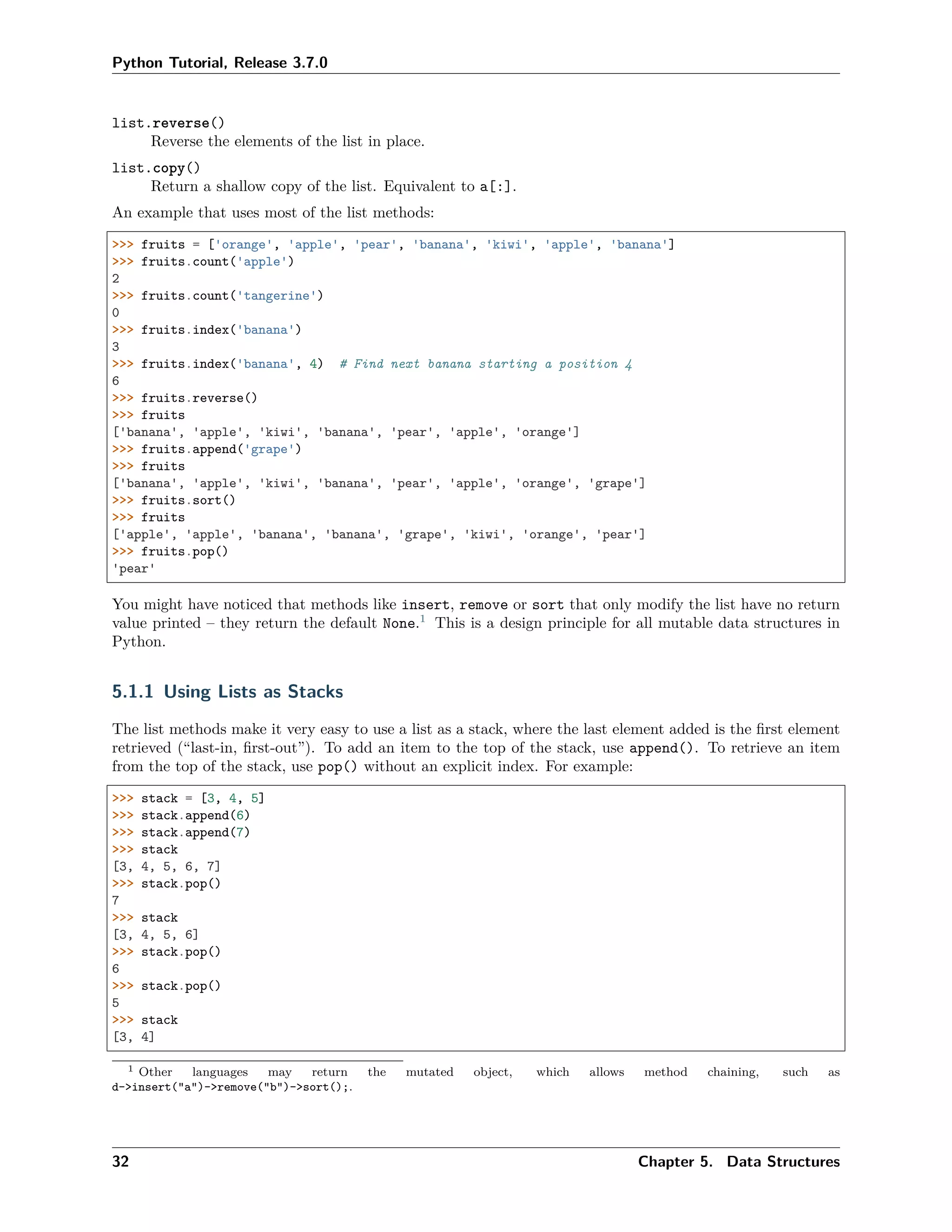 Python Tutorial, Release 3.7.0
list.reverse()
Reverse the elements of the list in place.
list.copy()
Return a shallow copy of the list. Equivalent to a[:].
An example that uses most of the list methods:
>>> fruits = ['orange', 'apple', 'pear', 'banana', 'kiwi', 'apple', 'banana']
>>> fruits.count('apple')
2
>>> fruits.count('tangerine')
0
>>> fruits.index('banana')
3
>>> fruits.index('banana', 4) # Find next banana starting a position 4
6
>>> fruits.reverse()
>>> fruits
['banana', 'apple', 'kiwi', 'banana', 'pear', 'apple', 'orange']
>>> fruits.append('grape')
>>> fruits
['banana', 'apple', 'kiwi', 'banana', 'pear', 'apple', 'orange', 'grape']
>>> fruits.sort()
>>> fruits
['apple', 'apple', 'banana', 'banana', 'grape', 'kiwi', 'orange', 'pear']
>>> fruits.pop()
'pear'
You might have noticed that methods like insert, remove or sort that only modify the list have no return
value printed – they return the default None.1
This is a design principle for all mutable data structures in
Python.
5.1.1 Using Lists as Stacks
The list methods make it very easy to use a list as a stack, where the last element added is the ﬁrst element
retrieved (“last-in, ﬁrst-out”). To add an item to the top of the stack, use append(). To retrieve an item
from the top of the stack, use pop() without an explicit index. For example:
>>> stack = [3, 4, 5]
>>> stack.append(6)
>>> stack.append(7)
>>> stack
[3, 4, 5, 6, 7]
>>> stack.pop()
7
>>> stack
[3, 4, 5, 6]
>>> stack.pop()
6
>>> stack.pop()
5
>>> stack
[3, 4]
1 Other languages may return the mutated object, which allows method chaining, such as
d->insert("a")->remove("b")->sort();.
32 Chapter 5. Data Structures
 