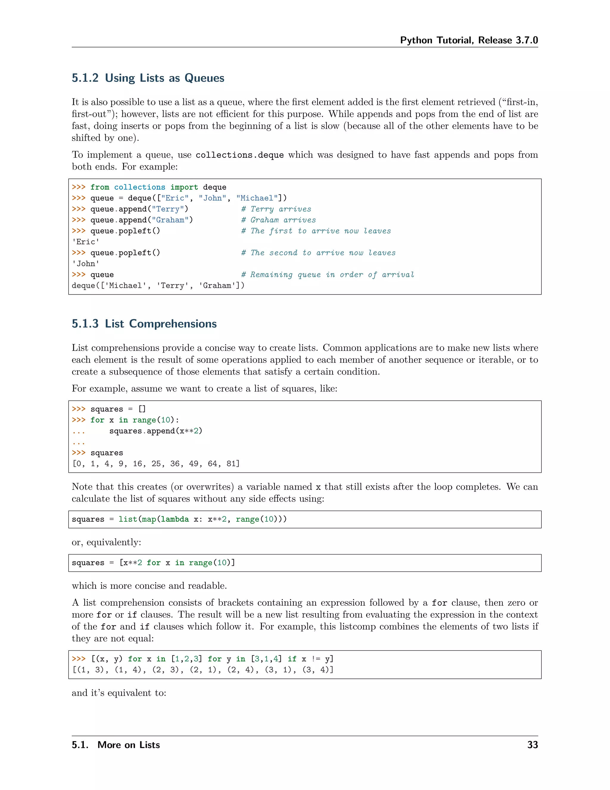 Python Tutorial, Release 3.7.0
5.1.2 Using Lists as Queues
It is also possible to use a list as a queue, where the ﬁrst element added is the ﬁrst element retrieved (“ﬁrst-in,
ﬁrst-out”); however, lists are not eﬃcient for this purpose. While appends and pops from the end of list are
fast, doing inserts or pops from the beginning of a list is slow (because all of the other elements have to be
shifted by one).
To implement a queue, use collections.deque which was designed to have fast appends and pops from
both ends. For example:
>>> from collections import deque
>>> queue = deque(["Eric", "John", "Michael"])
>>> queue.append("Terry") # Terry arrives
>>> queue.append("Graham") # Graham arrives
>>> queue.popleft() # The first to arrive now leaves
'Eric'
>>> queue.popleft() # The second to arrive now leaves
'John'
>>> queue # Remaining queue in order of arrival
deque(['Michael', 'Terry', 'Graham'])
5.1.3 List Comprehensions
List comprehensions provide a concise way to create lists. Common applications are to make new lists where
each element is the result of some operations applied to each member of another sequence or iterable, or to
create a subsequence of those elements that satisfy a certain condition.
For example, assume we want to create a list of squares, like:
>>> squares = []
>>> for x in range(10):
... squares.append(x**2)
...
>>> squares
[0, 1, 4, 9, 16, 25, 36, 49, 64, 81]
Note that this creates (or overwrites) a variable named x that still exists after the loop completes. We can
calculate the list of squares without any side eﬀects using:
squares = list(map(lambda x: x**2, range(10)))
or, equivalently:
squares = [x**2 for x in range(10)]
which is more concise and readable.
A list comprehension consists of brackets containing an expression followed by a for clause, then zero or
more for or if clauses. The result will be a new list resulting from evaluating the expression in the context
of the for and if clauses which follow it. For example, this listcomp combines the elements of two lists if
they are not equal:
>>> [(x, y) for x in [1,2,3] for y in [3,1,4] if x != y]
[(1, 3), (1, 4), (2, 3), (2, 1), (2, 4), (3, 1), (3, 4)]
and it’s equivalent to:
5.1. More on Lists 33
 