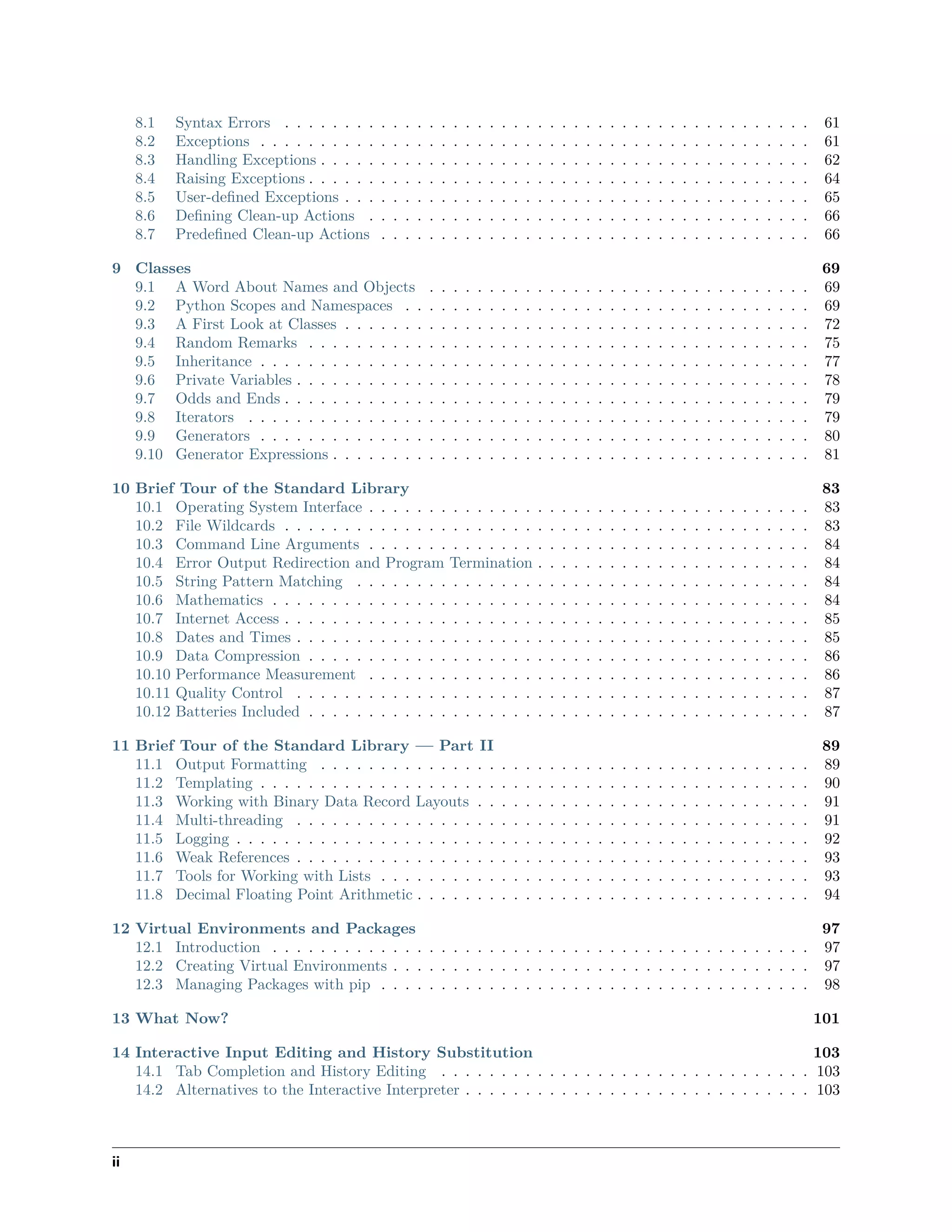 8.1 Syntax Errors . . . . . . . . . . . . . . . . . . . . . . . . . . . . . . . . . . . . . . . . . . . . 61
8.2 Exceptions . . . . . . . . . . . . . . . . . . . . . . . . . . . . . . . . . . . . . . . . . . . . . . 61
8.3 Handling Exceptions . . . . . . . . . . . . . . . . . . . . . . . . . . . . . . . . . . . . . . . . . 62
8.4 Raising Exceptions . . . . . . . . . . . . . . . . . . . . . . . . . . . . . . . . . . . . . . . . . . 64
8.5 User-deﬁned Exceptions . . . . . . . . . . . . . . . . . . . . . . . . . . . . . . . . . . . . . . . 65
8.6 Deﬁning Clean-up Actions . . . . . . . . . . . . . . . . . . . . . . . . . . . . . . . . . . . . . 66
8.7 Predeﬁned Clean-up Actions . . . . . . . . . . . . . . . . . . . . . . . . . . . . . . . . . . . . 66
9 Classes 69
9.1 A Word About Names and Objects . . . . . . . . . . . . . . . . . . . . . . . . . . . . . . . . 69
9.2 Python Scopes and Namespaces . . . . . . . . . . . . . . . . . . . . . . . . . . . . . . . . . . 69
9.3 A First Look at Classes . . . . . . . . . . . . . . . . . . . . . . . . . . . . . . . . . . . . . . . 72
9.4 Random Remarks . . . . . . . . . . . . . . . . . . . . . . . . . . . . . . . . . . . . . . . . . . 75
9.5 Inheritance . . . . . . . . . . . . . . . . . . . . . . . . . . . . . . . . . . . . . . . . . . . . . . 77
9.6 Private Variables . . . . . . . . . . . . . . . . . . . . . . . . . . . . . . . . . . . . . . . . . . . 78
9.7 Odds and Ends . . . . . . . . . . . . . . . . . . . . . . . . . . . . . . . . . . . . . . . . . . . . 79
9.8 Iterators . . . . . . . . . . . . . . . . . . . . . . . . . . . . . . . . . . . . . . . . . . . . . . . 79
9.9 Generators . . . . . . . . . . . . . . . . . . . . . . . . . . . . . . . . . . . . . . . . . . . . . . 80
9.10 Generator Expressions . . . . . . . . . . . . . . . . . . . . . . . . . . . . . . . . . . . . . . . . 81
10 Brief Tour of the Standard Library 83
10.1 Operating System Interface . . . . . . . . . . . . . . . . . . . . . . . . . . . . . . . . . . . . . 83
10.2 File Wildcards . . . . . . . . . . . . . . . . . . . . . . . . . . . . . . . . . . . . . . . . . . . . 83
10.3 Command Line Arguments . . . . . . . . . . . . . . . . . . . . . . . . . . . . . . . . . . . . . 84
10.4 Error Output Redirection and Program Termination . . . . . . . . . . . . . . . . . . . . . . . 84
10.5 String Pattern Matching . . . . . . . . . . . . . . . . . . . . . . . . . . . . . . . . . . . . . . 84
10.6 Mathematics . . . . . . . . . . . . . . . . . . . . . . . . . . . . . . . . . . . . . . . . . . . . . 84
10.7 Internet Access . . . . . . . . . . . . . . . . . . . . . . . . . . . . . . . . . . . . . . . . . . . . 85
10.8 Dates and Times . . . . . . . . . . . . . . . . . . . . . . . . . . . . . . . . . . . . . . . . . . . 85
10.9 Data Compression . . . . . . . . . . . . . . . . . . . . . . . . . . . . . . . . . . . . . . . . . . 86
10.10 Performance Measurement . . . . . . . . . . . . . . . . . . . . . . . . . . . . . . . . . . . . . 86
10.11 Quality Control . . . . . . . . . . . . . . . . . . . . . . . . . . . . . . . . . . . . . . . . . . . 87
10.12 Batteries Included . . . . . . . . . . . . . . . . . . . . . . . . . . . . . . . . . . . . . . . . . . 87
11 Brief Tour of the Standard Library — Part II 89
11.1 Output Formatting . . . . . . . . . . . . . . . . . . . . . . . . . . . . . . . . . . . . . . . . . 89
11.2 Templating . . . . . . . . . . . . . . . . . . . . . . . . . . . . . . . . . . . . . . . . . . . . . . 90
11.3 Working with Binary Data Record Layouts . . . . . . . . . . . . . . . . . . . . . . . . . . . . 91
11.4 Multi-threading . . . . . . . . . . . . . . . . . . . . . . . . . . . . . . . . . . . . . . . . . . . 91
11.5 Logging . . . . . . . . . . . . . . . . . . . . . . . . . . . . . . . . . . . . . . . . . . . . . . . . 92
11.6 Weak References . . . . . . . . . . . . . . . . . . . . . . . . . . . . . . . . . . . . . . . . . . . 93
11.7 Tools for Working with Lists . . . . . . . . . . . . . . . . . . . . . . . . . . . . . . . . . . . . 93
11.8 Decimal Floating Point Arithmetic . . . . . . . . . . . . . . . . . . . . . . . . . . . . . . . . . 94
12 Virtual Environments and Packages 97
12.1 Introduction . . . . . . . . . . . . . . . . . . . . . . . . . . . . . . . . . . . . . . . . . . . . . 97
12.2 Creating Virtual Environments . . . . . . . . . . . . . . . . . . . . . . . . . . . . . . . . . . . 97
12.3 Managing Packages with pip . . . . . . . . . . . . . . . . . . . . . . . . . . . . . . . . . . . . 98
13 What Now? 101
14 Interactive Input Editing and History Substitution 103
14.1 Tab Completion and History Editing . . . . . . . . . . . . . . . . . . . . . . . . . . . . . . . 103
14.2 Alternatives to the Interactive Interpreter . . . . . . . . . . . . . . . . . . . . . . . . . . . . . 103
ii
 