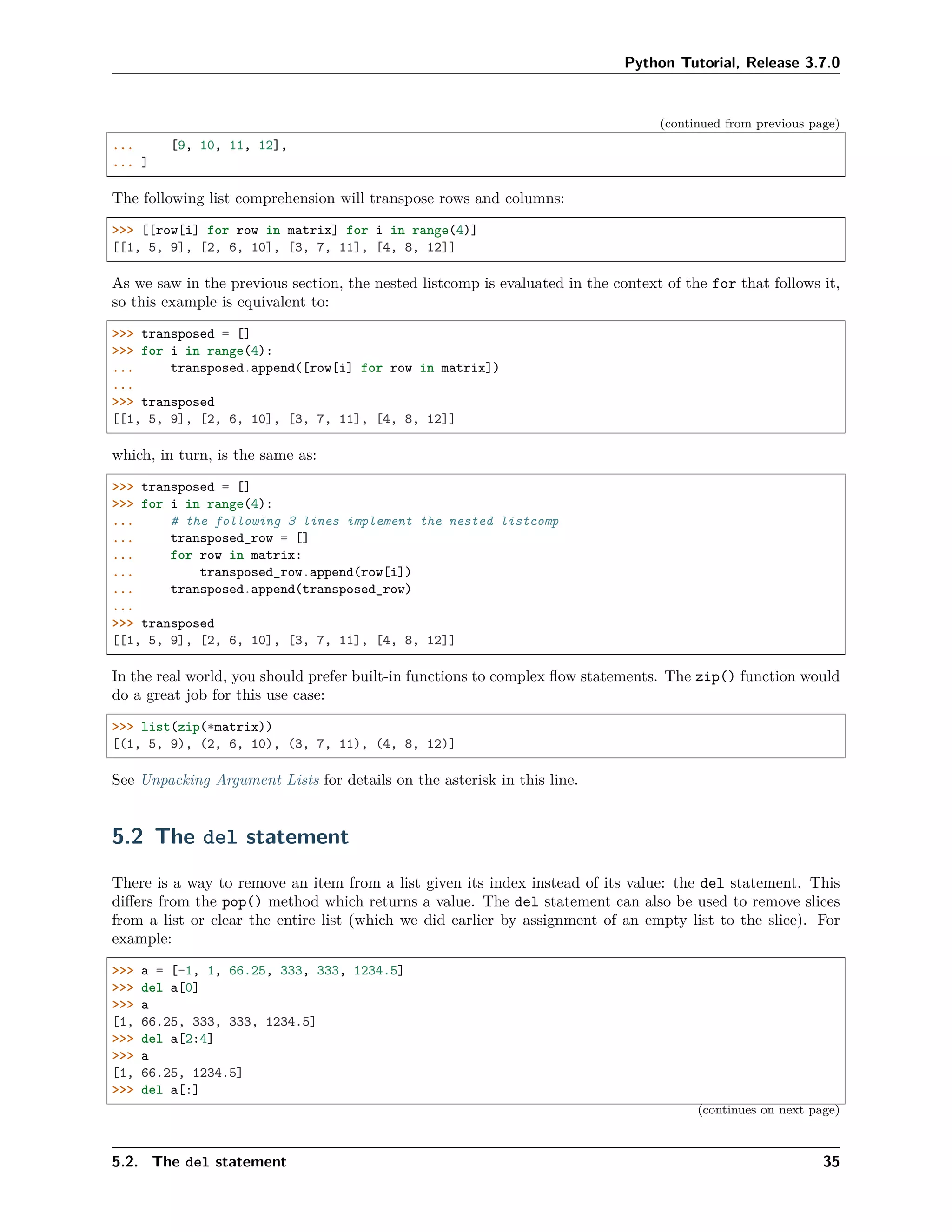 Python Tutorial, Release 3.7.0
(continued from previous page)
... [9, 10, 11, 12],
... ]
The following list comprehension will transpose rows and columns:
>>> [[row[i] for row in matrix] for i in range(4)]
[[1, 5, 9], [2, 6, 10], [3, 7, 11], [4, 8, 12]]
As we saw in the previous section, the nested listcomp is evaluated in the context of the for that follows it,
so this example is equivalent to:
>>> transposed = []
>>> for i in range(4):
... transposed.append([row[i] for row in matrix])
...
>>> transposed
[[1, 5, 9], [2, 6, 10], [3, 7, 11], [4, 8, 12]]
which, in turn, is the same as:
>>> transposed = []
>>> for i in range(4):
... # the following 3 lines implement the nested listcomp
... transposed_row = []
... for row in matrix:
... transposed_row.append(row[i])
... transposed.append(transposed_row)
...
>>> transposed
[[1, 5, 9], [2, 6, 10], [3, 7, 11], [4, 8, 12]]
In the real world, you should prefer built-in functions to complex ﬂow statements. The zip() function would
do a great job for this use case:
>>> list(zip(*matrix))
[(1, 5, 9), (2, 6, 10), (3, 7, 11), (4, 8, 12)]
See Unpacking Argument Lists for details on the asterisk in this line.
5.2 The del statement
There is a way to remove an item from a list given its index instead of its value: the del statement. This
diﬀers from the pop() method which returns a value. The del statement can also be used to remove slices
from a list or clear the entire list (which we did earlier by assignment of an empty list to the slice). For
example:
>>> a = [-1, 1, 66.25, 333, 333, 1234.5]
>>> del a[0]
>>> a
[1, 66.25, 333, 333, 1234.5]
>>> del a[2:4]
>>> a
[1, 66.25, 1234.5]
>>> del a[:]
(continues on next page)
5.2. The del statement 35
 