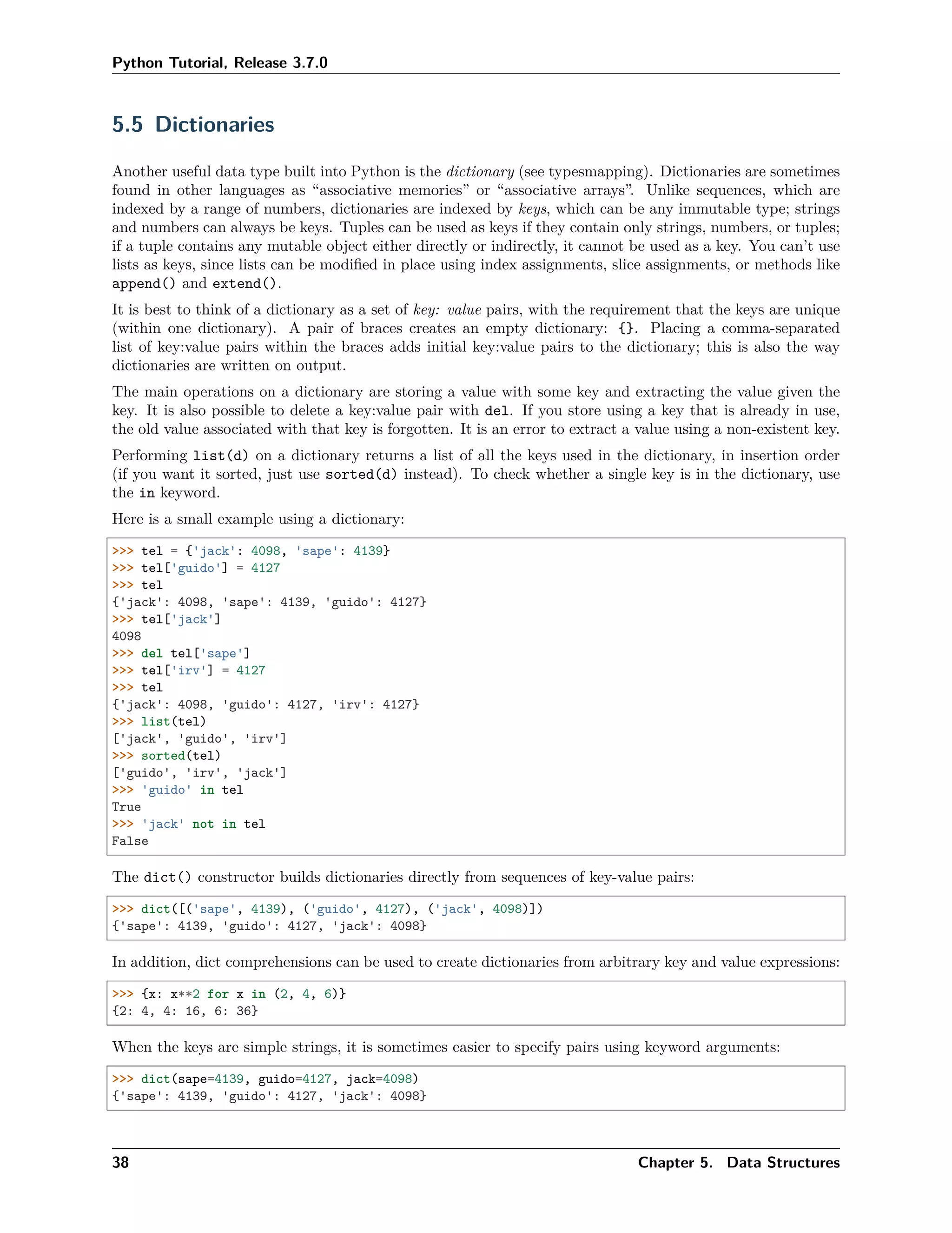 Python Tutorial, Release 3.7.0
5.5 Dictionaries
Another useful data type built into Python is the dictionary (see typesmapping). Dictionaries are sometimes
found in other languages as “associative memories” or “associative arrays”. Unlike sequences, which are
indexed by a range of numbers, dictionaries are indexed by keys, which can be any immutable type; strings
and numbers can always be keys. Tuples can be used as keys if they contain only strings, numbers, or tuples;
if a tuple contains any mutable object either directly or indirectly, it cannot be used as a key. You can’t use
lists as keys, since lists can be modiﬁed in place using index assignments, slice assignments, or methods like
append() and extend().
It is best to think of a dictionary as a set of key: value pairs, with the requirement that the keys are unique
(within one dictionary). A pair of braces creates an empty dictionary: {}. Placing a comma-separated
list of key:value pairs within the braces adds initial key:value pairs to the dictionary; this is also the way
dictionaries are written on output.
The main operations on a dictionary are storing a value with some key and extracting the value given the
key. It is also possible to delete a key:value pair with del. If you store using a key that is already in use,
the old value associated with that key is forgotten. It is an error to extract a value using a non-existent key.
Performing list(d) on a dictionary returns a list of all the keys used in the dictionary, in insertion order
(if you want it sorted, just use sorted(d) instead). To check whether a single key is in the dictionary, use
the in keyword.
Here is a small example using a dictionary:
>>> tel = {'jack': 4098, 'sape': 4139}
>>> tel['guido'] = 4127
>>> tel
{'jack': 4098, 'sape': 4139, 'guido': 4127}
>>> tel['jack']
4098
>>> del tel['sape']
>>> tel['irv'] = 4127
>>> tel
{'jack': 4098, 'guido': 4127, 'irv': 4127}
>>> list(tel)
['jack', 'guido', 'irv']
>>> sorted(tel)
['guido', 'irv', 'jack']
>>> 'guido' in tel
True
>>> 'jack' not in tel
False
The dict() constructor builds dictionaries directly from sequences of key-value pairs:
>>> dict([('sape', 4139), ('guido', 4127), ('jack', 4098)])
{'sape': 4139, 'guido': 4127, 'jack': 4098}
In addition, dict comprehensions can be used to create dictionaries from arbitrary key and value expressions:
>>> {x: x**2 for x in (2, 4, 6)}
{2: 4, 4: 16, 6: 36}
When the keys are simple strings, it is sometimes easier to specify pairs using keyword arguments:
>>> dict(sape=4139, guido=4127, jack=4098)
{'sape': 4139, 'guido': 4127, 'jack': 4098}
38 Chapter 5. Data Structures
 