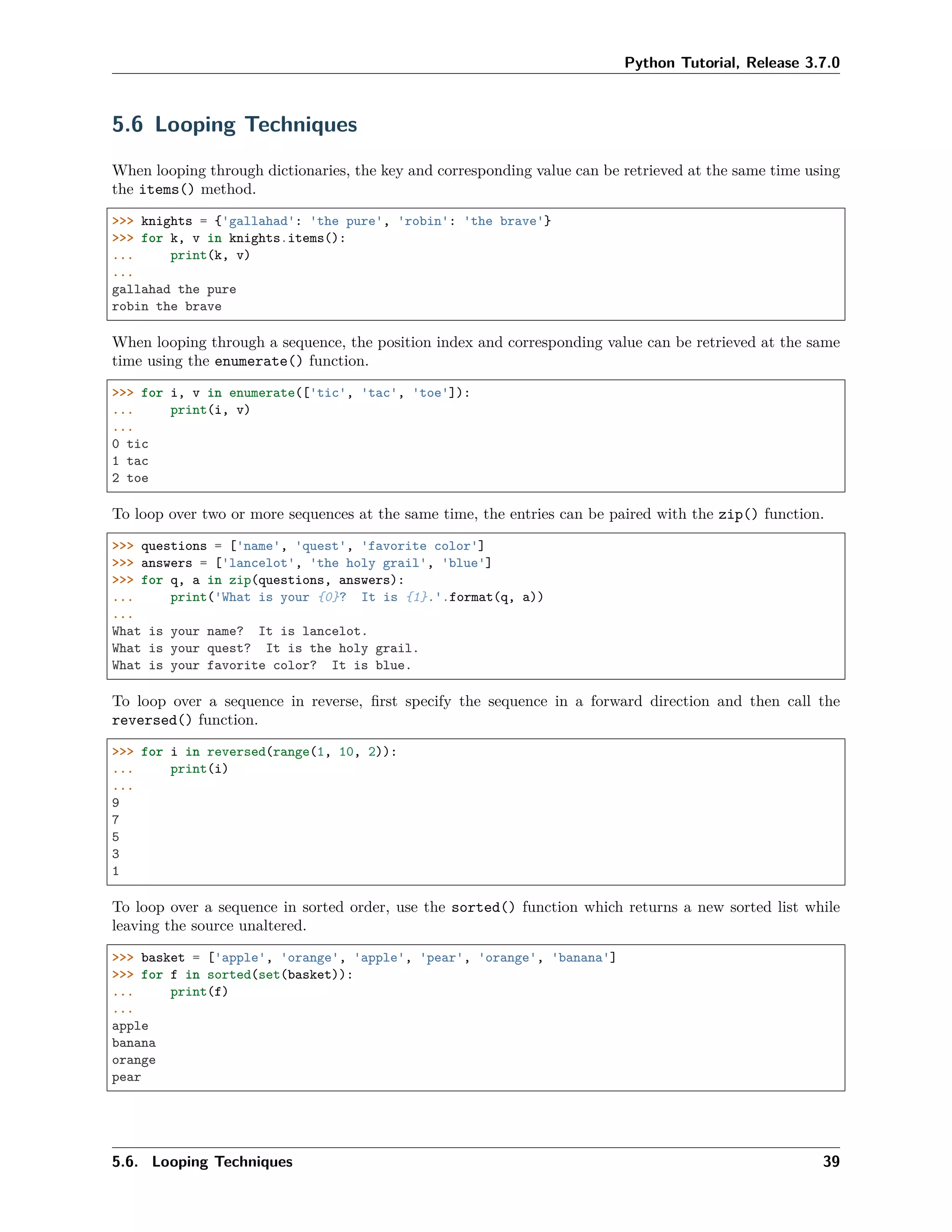 Python Tutorial, Release 3.7.0
5.6 Looping Techniques
When looping through dictionaries, the key and corresponding value can be retrieved at the same time using
the items() method.
>>> knights = {'gallahad': 'the pure', 'robin': 'the brave'}
>>> for k, v in knights.items():
... print(k, v)
...
gallahad the pure
robin the brave
When looping through a sequence, the position index and corresponding value can be retrieved at the same
time using the enumerate() function.
>>> for i, v in enumerate(['tic', 'tac', 'toe']):
... print(i, v)
...
0 tic
1 tac
2 toe
To loop over two or more sequences at the same time, the entries can be paired with the zip() function.
>>> questions = ['name', 'quest', 'favorite color']
>>> answers = ['lancelot', 'the holy grail', 'blue']
>>> for q, a in zip(questions, answers):
... print('What is your {0}? It is {1}.'.format(q, a))
...
What is your name? It is lancelot.
What is your quest? It is the holy grail.
What is your favorite color? It is blue.
To loop over a sequence in reverse, ﬁrst specify the sequence in a forward direction and then call the
reversed() function.
>>> for i in reversed(range(1, 10, 2)):
... print(i)
...
9
7
5
3
1
To loop over a sequence in sorted order, use the sorted() function which returns a new sorted list while
leaving the source unaltered.
>>> basket = ['apple', 'orange', 'apple', 'pear', 'orange', 'banana']
>>> for f in sorted(set(basket)):
... print(f)
...
apple
banana
orange
pear
5.6. Looping Techniques 39
 