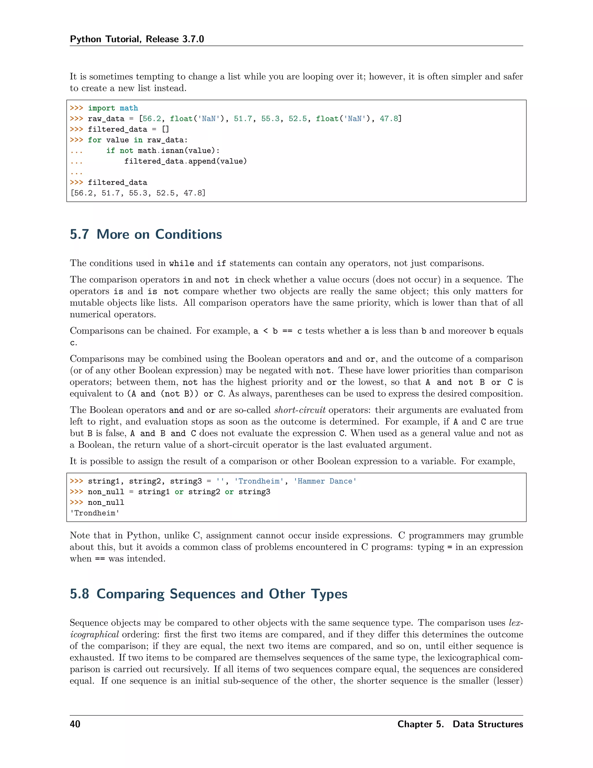 Python Tutorial, Release 3.7.0
It is sometimes tempting to change a list while you are looping over it; however, it is often simpler and safer
to create a new list instead.
>>> import math
>>> raw_data = [56.2, float('NaN'), 51.7, 55.3, 52.5, float('NaN'), 47.8]
>>> filtered_data = []
>>> for value in raw_data:
... if not math.isnan(value):
... filtered_data.append(value)
...
>>> filtered_data
[56.2, 51.7, 55.3, 52.5, 47.8]
5.7 More on Conditions
The conditions used in while and if statements can contain any operators, not just comparisons.
The comparison operators in and not in check whether a value occurs (does not occur) in a sequence. The
operators is and is not compare whether two objects are really the same object; this only matters for
mutable objects like lists. All comparison operators have the same priority, which is lower than that of all
numerical operators.
Comparisons can be chained. For example, a < b == c tests whether a is less than b and moreover b equals
c.
Comparisons may be combined using the Boolean operators and and or, and the outcome of a comparison
(or of any other Boolean expression) may be negated with not. These have lower priorities than comparison
operators; between them, not has the highest priority and or the lowest, so that A and not B or C is
equivalent to (A and (not B)) or C. As always, parentheses can be used to express the desired composition.
The Boolean operators and and or are so-called short-circuit operators: their arguments are evaluated from
left to right, and evaluation stops as soon as the outcome is determined. For example, if A and C are true
but B is false, A and B and C does not evaluate the expression C. When used as a general value and not as
a Boolean, the return value of a short-circuit operator is the last evaluated argument.
It is possible to assign the result of a comparison or other Boolean expression to a variable. For example,
>>> string1, string2, string3 = '', 'Trondheim', 'Hammer Dance'
>>> non_null = string1 or string2 or string3
>>> non_null
'Trondheim'
Note that in Python, unlike C, assignment cannot occur inside expressions. C programmers may grumble
about this, but it avoids a common class of problems encountered in C programs: typing = in an expression
when == was intended.
5.8 Comparing Sequences and Other Types
Sequence objects may be compared to other objects with the same sequence type. The comparison uses lex-
icographical ordering: ﬁrst the ﬁrst two items are compared, and if they diﬀer this determines the outcome
of the comparison; if they are equal, the next two items are compared, and so on, until either sequence is
exhausted. If two items to be compared are themselves sequences of the same type, the lexicographical com-
parison is carried out recursively. If all items of two sequences compare equal, the sequences are considered
equal. If one sequence is an initial sub-sequence of the other, the shorter sequence is the smaller (lesser)
40 Chapter 5. Data Structures
 