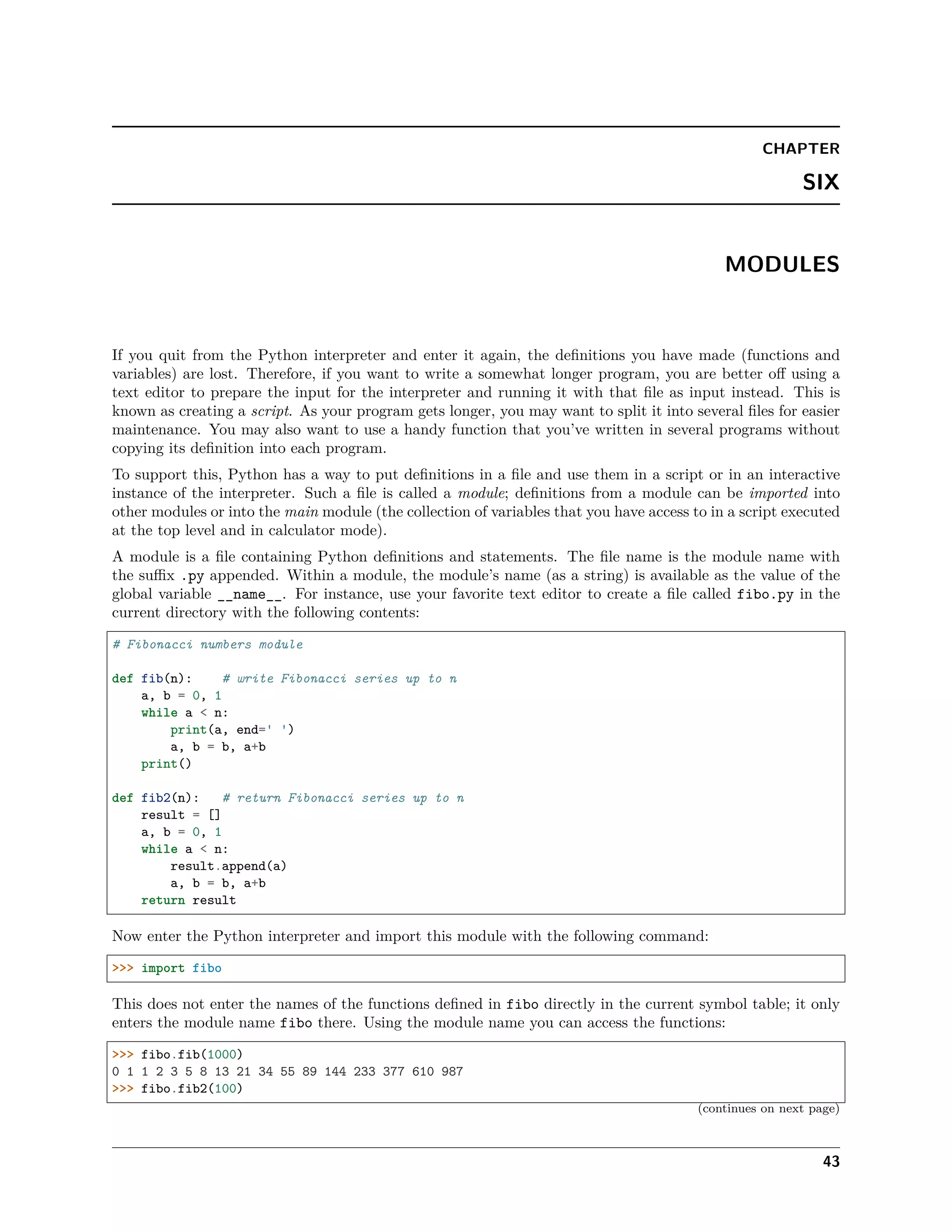 CHAPTER
SIX
MODULES
If you quit from the Python interpreter and enter it again, the deﬁnitions you have made (functions and
variables) are lost. Therefore, if you want to write a somewhat longer program, you are better oﬀ using a
text editor to prepare the input for the interpreter and running it with that ﬁle as input instead. This is
known as creating a script. As your program gets longer, you may want to split it into several ﬁles for easier
maintenance. You may also want to use a handy function that you’ve written in several programs without
copying its deﬁnition into each program.
To support this, Python has a way to put deﬁnitions in a ﬁle and use them in a script or in an interactive
instance of the interpreter. Such a ﬁle is called a module; deﬁnitions from a module can be imported into
other modules or into the main module (the collection of variables that you have access to in a script executed
at the top level and in calculator mode).
A module is a ﬁle containing Python deﬁnitions and statements. The ﬁle name is the module name with
the suﬃx .py appended. Within a module, the module’s name (as a string) is available as the value of the
global variable __name__. For instance, use your favorite text editor to create a ﬁle called fibo.py in the
current directory with the following contents:
# Fibonacci numbers module
def fib(n): # write Fibonacci series up to n
a, b = 0, 1
while a < n:
print(a, end=' ')
a, b = b, a+b
print()
def fib2(n): # return Fibonacci series up to n
result = []
a, b = 0, 1
while a < n:
result.append(a)
a, b = b, a+b
return result
Now enter the Python interpreter and import this module with the following command:
>>> import fibo
This does not enter the names of the functions deﬁned in fibo directly in the current symbol table; it only
enters the module name fibo there. Using the module name you can access the functions:
>>> fibo.fib(1000)
0 1 1 2 3 5 8 13 21 34 55 89 144 233 377 610 987
>>> fibo.fib2(100)
(continues on next page)
43
 
