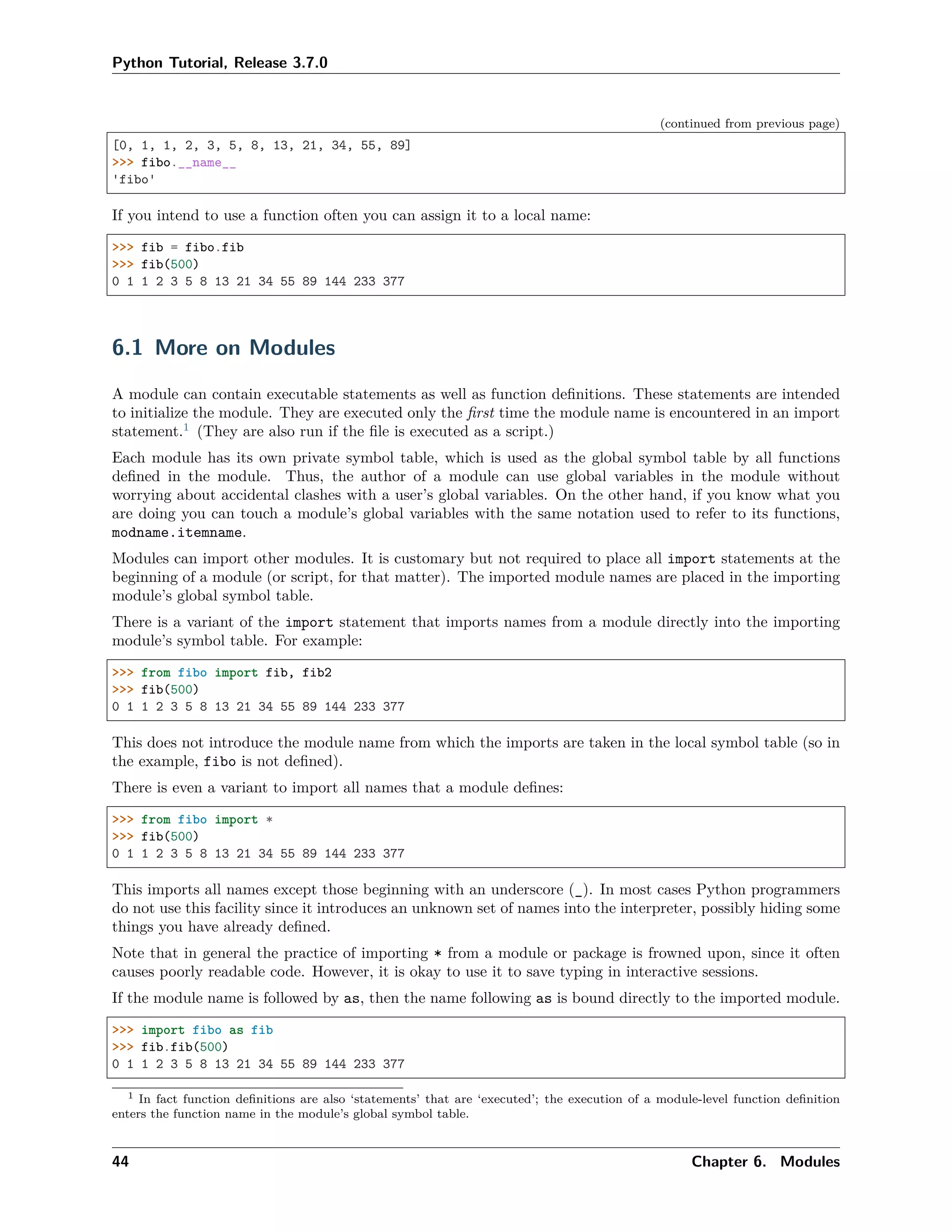 Python Tutorial, Release 3.7.0
(continued from previous page)
[0, 1, 1, 2, 3, 5, 8, 13, 21, 34, 55, 89]
>>> fibo.__name__
'fibo'
If you intend to use a function often you can assign it to a local name:
>>> fib = fibo.fib
>>> fib(500)
0 1 1 2 3 5 8 13 21 34 55 89 144 233 377
6.1 More on Modules
A module can contain executable statements as well as function deﬁnitions. These statements are intended
to initialize the module. They are executed only the ﬁrst time the module name is encountered in an import
statement.1
(They are also run if the ﬁle is executed as a script.)
Each module has its own private symbol table, which is used as the global symbol table by all functions
deﬁned in the module. Thus, the author of a module can use global variables in the module without
worrying about accidental clashes with a user’s global variables. On the other hand, if you know what you
are doing you can touch a module’s global variables with the same notation used to refer to its functions,
modname.itemname.
Modules can import other modules. It is customary but not required to place all import statements at the
beginning of a module (or script, for that matter). The imported module names are placed in the importing
module’s global symbol table.
There is a variant of the import statement that imports names from a module directly into the importing
module’s symbol table. For example:
>>> from fibo import fib, fib2
>>> fib(500)
0 1 1 2 3 5 8 13 21 34 55 89 144 233 377
This does not introduce the module name from which the imports are taken in the local symbol table (so in
the example, fibo is not deﬁned).
There is even a variant to import all names that a module deﬁnes:
>>> from fibo import *
>>> fib(500)
0 1 1 2 3 5 8 13 21 34 55 89 144 233 377
This imports all names except those beginning with an underscore (_). In most cases Python programmers
do not use this facility since it introduces an unknown set of names into the interpreter, possibly hiding some
things you have already deﬁned.
Note that in general the practice of importing * from a module or package is frowned upon, since it often
causes poorly readable code. However, it is okay to use it to save typing in interactive sessions.
If the module name is followed by as, then the name following as is bound directly to the imported module.
>>> import fibo as fib
>>> fib.fib(500)
0 1 1 2 3 5 8 13 21 34 55 89 144 233 377
1 In fact function deﬁnitions are also ‘statements’ that are ‘executed’; the execution of a module-level function deﬁnition
enters the function name in the module’s global symbol table.
44 Chapter 6. Modules
 