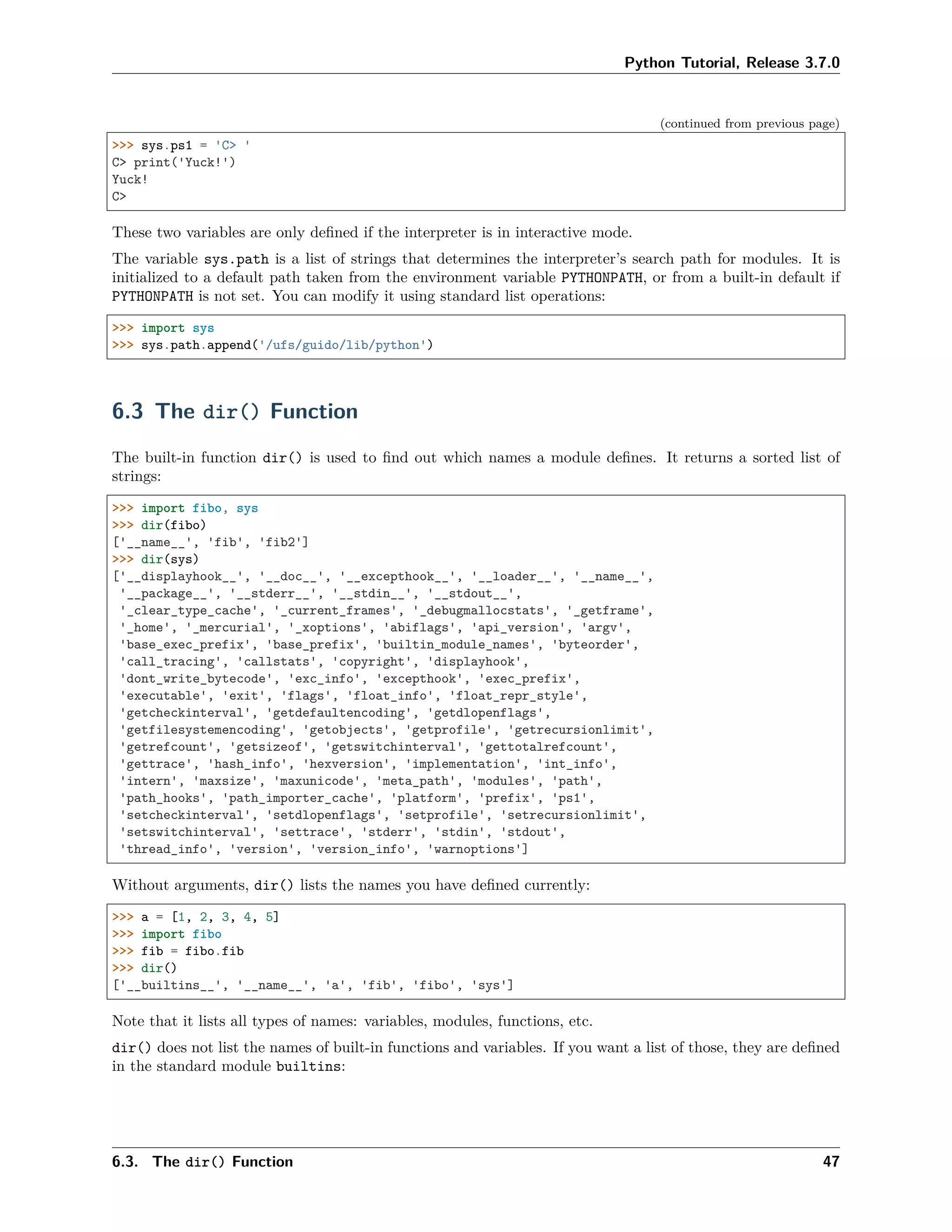 Python Tutorial, Release 3.7.0
(continued from previous page)
>>> sys.ps1 = 'C> '
C> print('Yuck!')
Yuck!
C>
These two variables are only deﬁned if the interpreter is in interactive mode.
The variable sys.path is a list of strings that determines the interpreter’s search path for modules. It is
initialized to a default path taken from the environment variable PYTHONPATH, or from a built-in default if
PYTHONPATH is not set. You can modify it using standard list operations:
>>> import sys
>>> sys.path.append('/ufs/guido/lib/python')
6.3 The dir() Function
The built-in function dir() is used to ﬁnd out which names a module deﬁnes. It returns a sorted list of
strings:
>>> import fibo, sys
>>> dir(fibo)
['__name__', 'fib', 'fib2']
>>> dir(sys)
['__displayhook__', '__doc__', '__excepthook__', '__loader__', '__name__',
'__package__', '__stderr__', '__stdin__', '__stdout__',
'_clear_type_cache', '_current_frames', '_debugmallocstats', '_getframe',
'_home', '_mercurial', '_xoptions', 'abiflags', 'api_version', 'argv',
'base_exec_prefix', 'base_prefix', 'builtin_module_names', 'byteorder',
'call_tracing', 'callstats', 'copyright', 'displayhook',
'dont_write_bytecode', 'exc_info', 'excepthook', 'exec_prefix',
'executable', 'exit', 'flags', 'float_info', 'float_repr_style',
'getcheckinterval', 'getdefaultencoding', 'getdlopenflags',
'getfilesystemencoding', 'getobjects', 'getprofile', 'getrecursionlimit',
'getrefcount', 'getsizeof', 'getswitchinterval', 'gettotalrefcount',
'gettrace', 'hash_info', 'hexversion', 'implementation', 'int_info',
'intern', 'maxsize', 'maxunicode', 'meta_path', 'modules', 'path',
'path_hooks', 'path_importer_cache', 'platform', 'prefix', 'ps1',
'setcheckinterval', 'setdlopenflags', 'setprofile', 'setrecursionlimit',
'setswitchinterval', 'settrace', 'stderr', 'stdin', 'stdout',
'thread_info', 'version', 'version_info', 'warnoptions']
Without arguments, dir() lists the names you have deﬁned currently:
>>> a = [1, 2, 3, 4, 5]
>>> import fibo
>>> fib = fibo.fib
>>> dir()
['__builtins__', '__name__', 'a', 'fib', 'fibo', 'sys']
Note that it lists all types of names: variables, modules, functions, etc.
dir() does not list the names of built-in functions and variables. If you want a list of those, they are deﬁned
in the standard module builtins:
6.3. The dir() Function 47
 