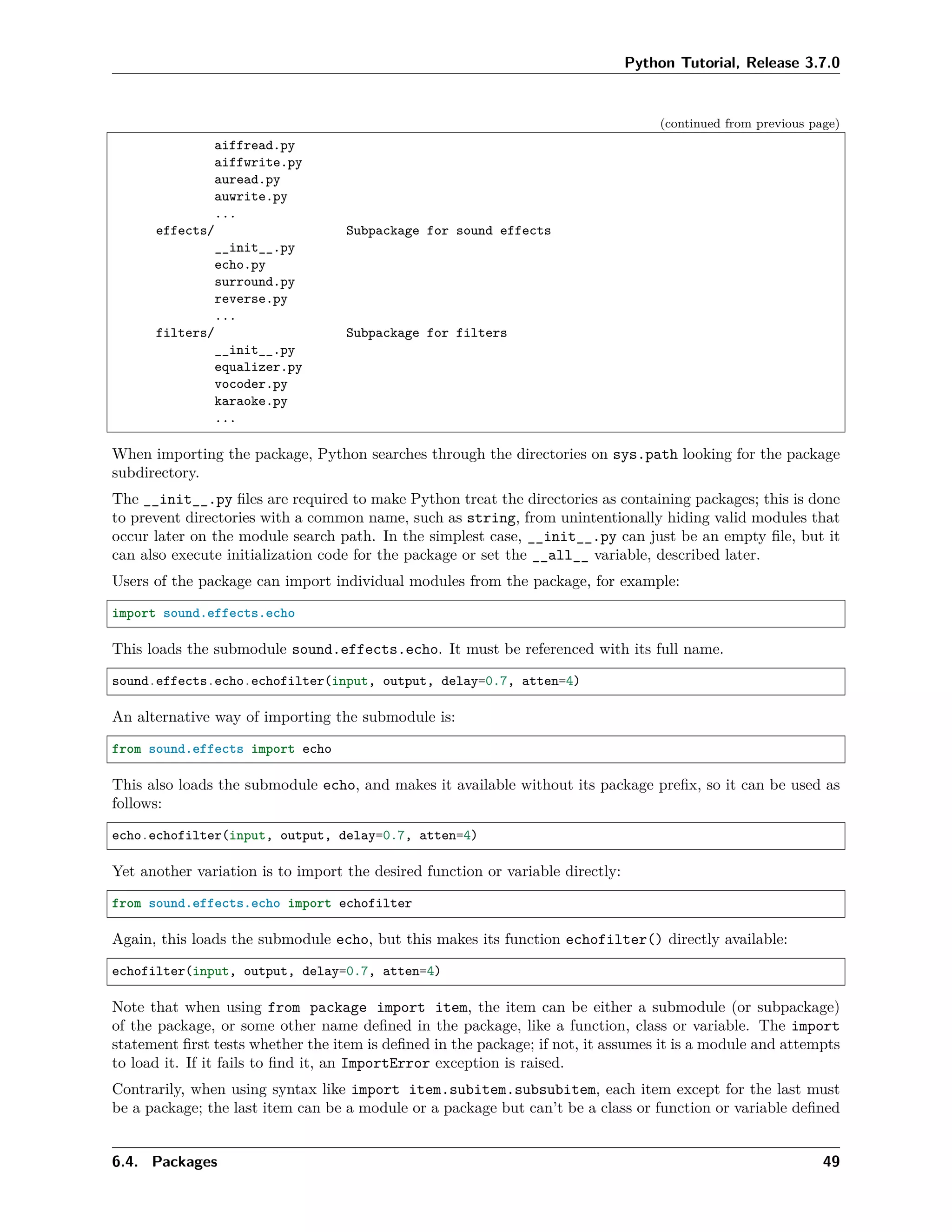 Python Tutorial, Release 3.7.0
(continued from previous page)
aiffread.py
aiffwrite.py
auread.py
auwrite.py
...
effects/ Subpackage for sound effects
__init__.py
echo.py
surround.py
reverse.py
...
filters/ Subpackage for filters
__init__.py
equalizer.py
vocoder.py
karaoke.py
...
When importing the package, Python searches through the directories on sys.path looking for the package
subdirectory.
The __init__.py ﬁles are required to make Python treat the directories as containing packages; this is done
to prevent directories with a common name, such as string, from unintentionally hiding valid modules that
occur later on the module search path. In the simplest case, __init__.py can just be an empty ﬁle, but it
can also execute initialization code for the package or set the __all__ variable, described later.
Users of the package can import individual modules from the package, for example:
import sound.effects.echo
This loads the submodule sound.effects.echo. It must be referenced with its full name.
sound.effects.echo.echofilter(input, output, delay=0.7, atten=4)
An alternative way of importing the submodule is:
from sound.effects import echo
This also loads the submodule echo, and makes it available without its package preﬁx, so it can be used as
follows:
echo.echofilter(input, output, delay=0.7, atten=4)
Yet another variation is to import the desired function or variable directly:
from sound.effects.echo import echofilter
Again, this loads the submodule echo, but this makes its function echofilter() directly available:
echofilter(input, output, delay=0.7, atten=4)
Note that when using from package import item, the item can be either a submodule (or subpackage)
of the package, or some other name deﬁned in the package, like a function, class or variable. The import
statement ﬁrst tests whether the item is deﬁned in the package; if not, it assumes it is a module and attempts
to load it. If it fails to ﬁnd it, an ImportError exception is raised.
Contrarily, when using syntax like import item.subitem.subsubitem, each item except for the last must
be a package; the last item can be a module or a package but can’t be a class or function or variable deﬁned
6.4. Packages 49
 