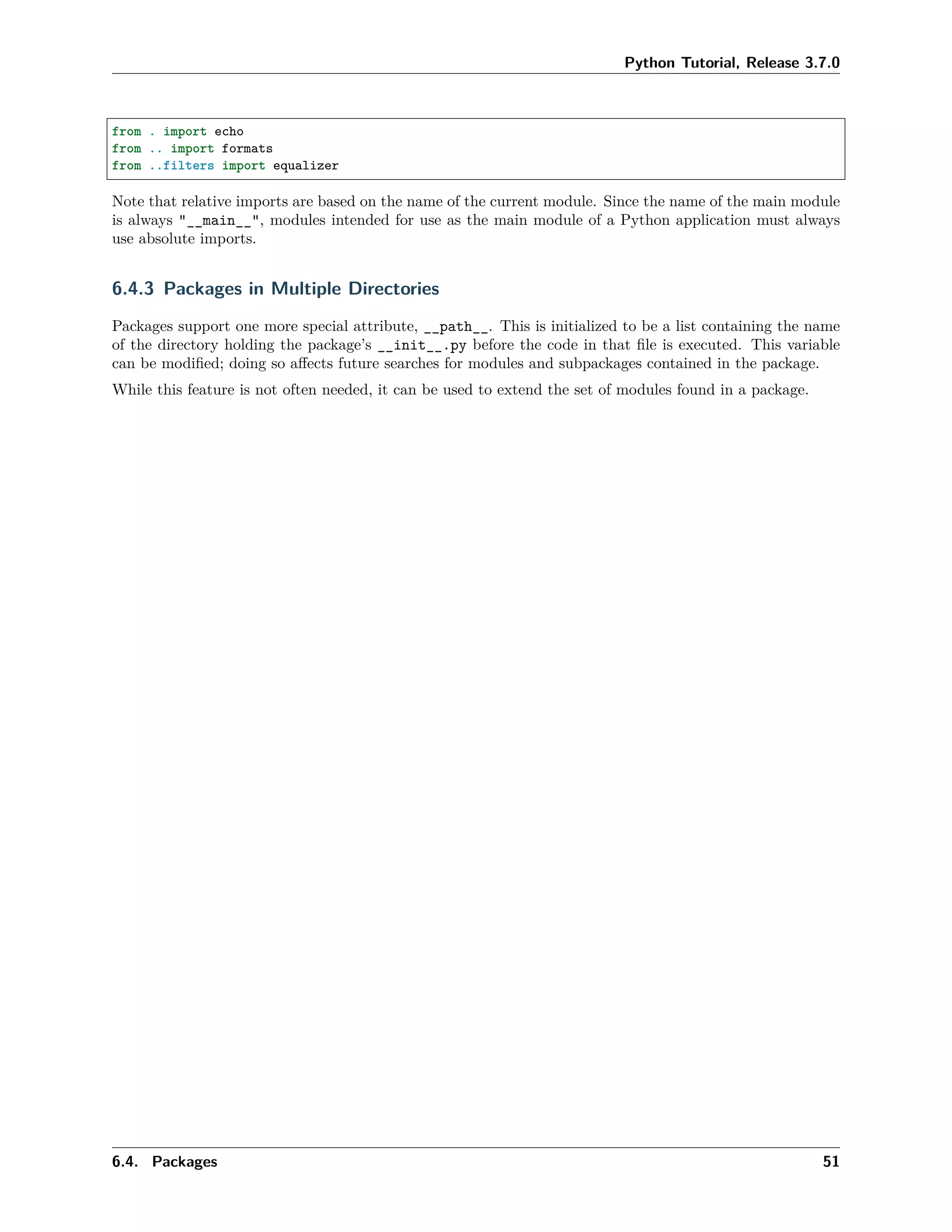 Python Tutorial, Release 3.7.0
from . import echo
from .. import formats
from ..filters import equalizer
Note that relative imports are based on the name of the current module. Since the name of the main module
is always "__main__", modules intended for use as the main module of a Python application must always
use absolute imports.
6.4.3 Packages in Multiple Directories
Packages support one more special attribute, __path__. This is initialized to be a list containing the name
of the directory holding the package’s __init__.py before the code in that ﬁle is executed. This variable
can be modiﬁed; doing so aﬀects future searches for modules and subpackages contained in the package.
While this feature is not often needed, it can be used to extend the set of modules found in a package.
6.4. Packages 51
 