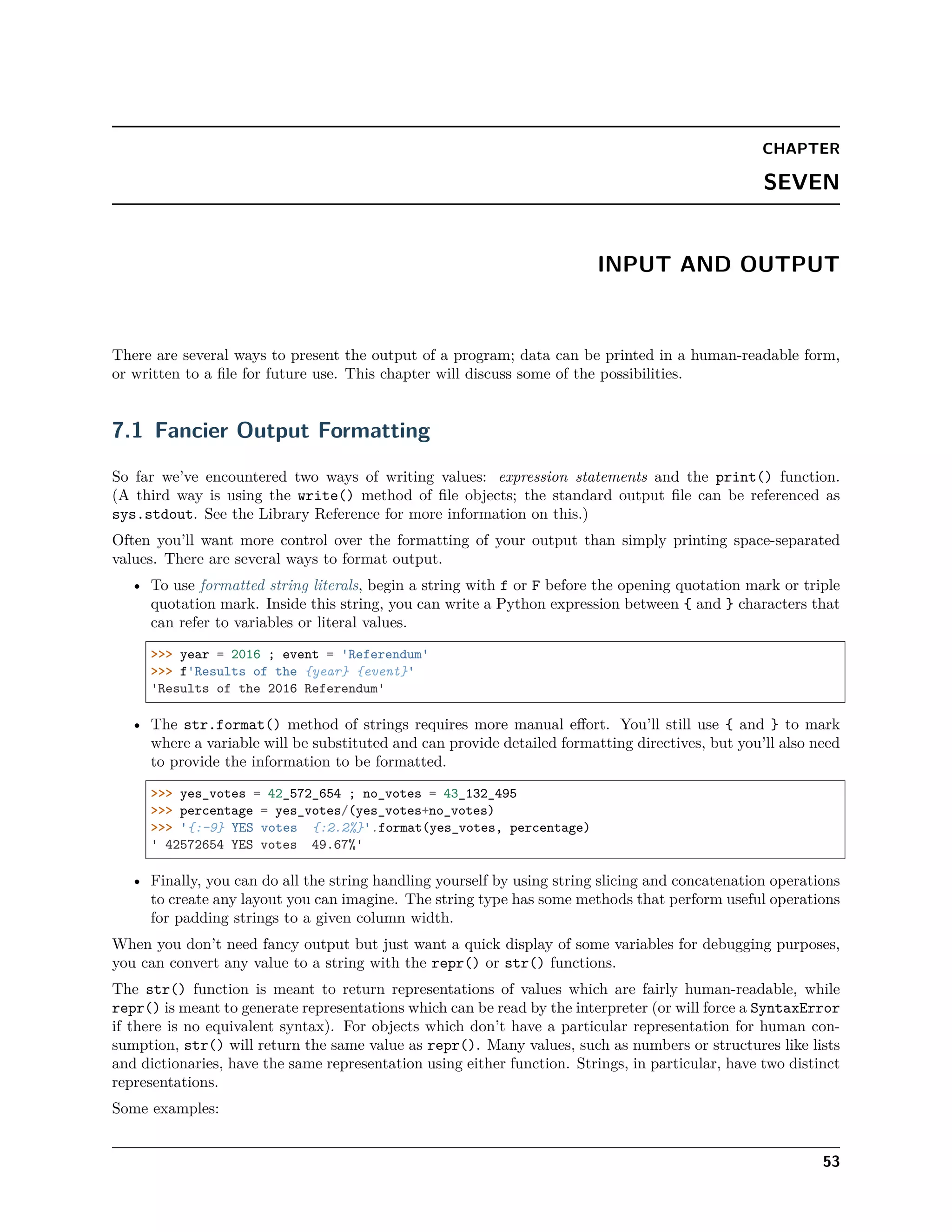 CHAPTER
SEVEN
INPUT AND OUTPUT
There are several ways to present the output of a program; data can be printed in a human-readable form,
or written to a ﬁle for future use. This chapter will discuss some of the possibilities.
7.1 Fancier Output Formatting
So far we’ve encountered two ways of writing values: expression statements and the print() function.
(A third way is using the write() method of ﬁle objects; the standard output ﬁle can be referenced as
sys.stdout. See the Library Reference for more information on this.)
Often you’ll want more control over the formatting of your output than simply printing space-separated
values. There are several ways to format output.
• To use formatted string literals, begin a string with f or F before the opening quotation mark or triple
quotation mark. Inside this string, you can write a Python expression between { and } characters that
can refer to variables or literal values.
>>> year = 2016 ; event = 'Referendum'
>>> f'Results of the {year} {event}'
'Results of the 2016 Referendum'
• The str.format() method of strings requires more manual eﬀort. You’ll still use { and } to mark
where a variable will be substituted and can provide detailed formatting directives, but you’ll also need
to provide the information to be formatted.
>>> yes_votes = 42_572_654 ; no_votes = 43_132_495
>>> percentage = yes_votes/(yes_votes+no_votes)
>>> '{:-9} YES votes {:2.2%}'.format(yes_votes, percentage)
' 42572654 YES votes 49.67%'
• Finally, you can do all the string handling yourself by using string slicing and concatenation operations
to create any layout you can imagine. The string type has some methods that perform useful operations
for padding strings to a given column width.
When you don’t need fancy output but just want a quick display of some variables for debugging purposes,
you can convert any value to a string with the repr() or str() functions.
The str() function is meant to return representations of values which are fairly human-readable, while
repr() is meant to generate representations which can be read by the interpreter (or will force a SyntaxError
if there is no equivalent syntax). For objects which don’t have a particular representation for human con-
sumption, str() will return the same value as repr(). Many values, such as numbers or structures like lists
and dictionaries, have the same representation using either function. Strings, in particular, have two distinct
representations.
Some examples:
53
 
