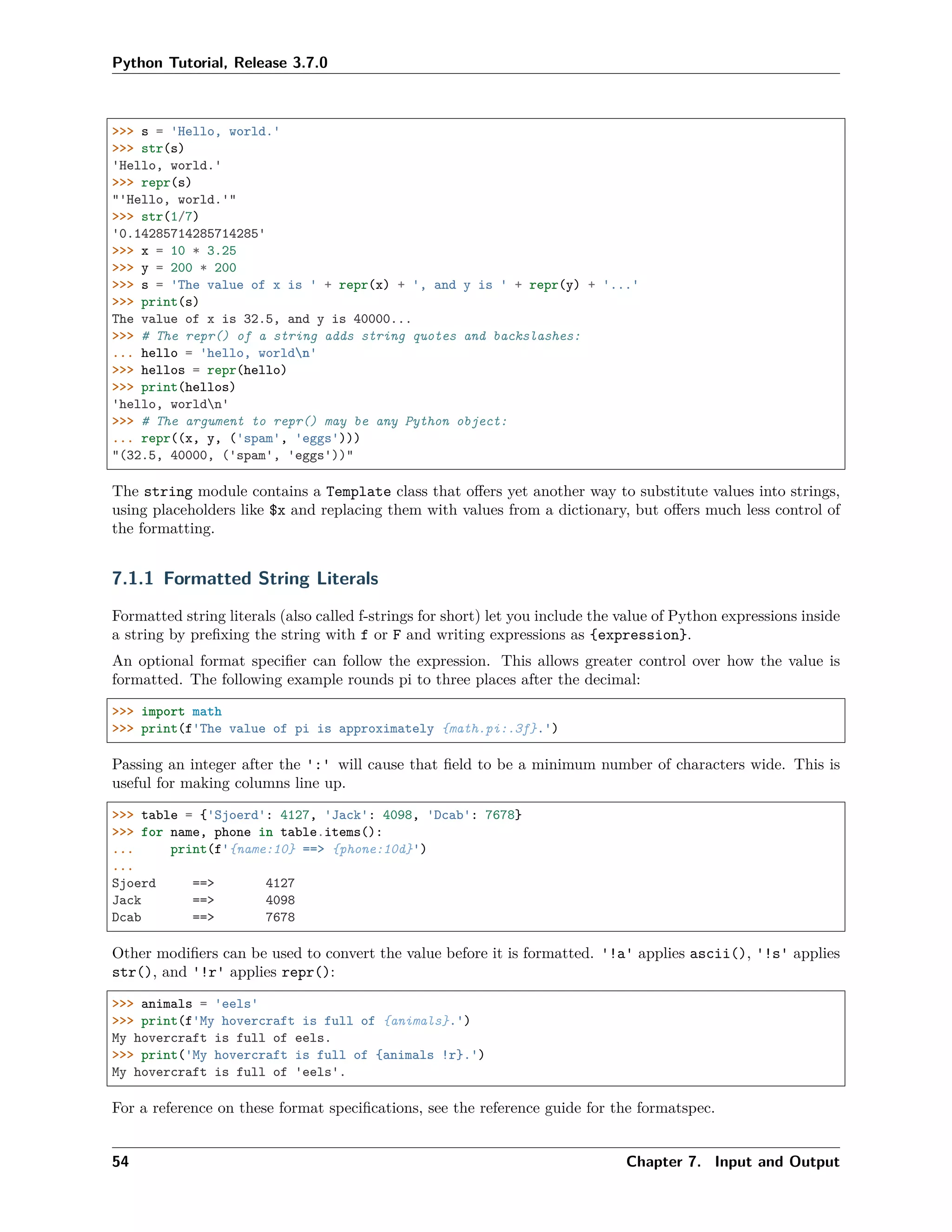 Python Tutorial, Release 3.7.0
>>> s = 'Hello, world.'
>>> str(s)
'Hello, world.'
>>> repr(s)
"'Hello, world.'"
>>> str(1/7)
'0.14285714285714285'
>>> x = 10 * 3.25
>>> y = 200 * 200
>>> s = 'The value of x is ' + repr(x) + ', and y is ' + repr(y) + '...'
>>> print(s)
The value of x is 32.5, and y is 40000...
>>> # The repr() of a string adds string quotes and backslashes:
... hello = 'hello, worldn'
>>> hellos = repr(hello)
>>> print(hellos)
'hello, worldn'
>>> # The argument to repr() may be any Python object:
... repr((x, y, ('spam', 'eggs')))
"(32.5, 40000, ('spam', 'eggs'))"
The string module contains a Template class that oﬀers yet another way to substitute values into strings,
using placeholders like $x and replacing them with values from a dictionary, but oﬀers much less control of
the formatting.
7.1.1 Formatted String Literals
Formatted string literals (also called f-strings for short) let you include the value of Python expressions inside
a string by preﬁxing the string with f or F and writing expressions as {expression}.
An optional format speciﬁer can follow the expression. This allows greater control over how the value is
formatted. The following example rounds pi to three places after the decimal:
>>> import math
>>> print(f'The value of pi is approximately {math.pi:.3f}.')
Passing an integer after the ':' will cause that ﬁeld to be a minimum number of characters wide. This is
useful for making columns line up.
>>> table = {'Sjoerd': 4127, 'Jack': 4098, 'Dcab': 7678}
>>> for name, phone in table.items():
... print(f'{name:10} ==> {phone:10d}')
...
Sjoerd ==> 4127
Jack ==> 4098
Dcab ==> 7678
Other modiﬁers can be used to convert the value before it is formatted. '!a' applies ascii(), '!s' applies
str(), and '!r' applies repr():
>>> animals = 'eels'
>>> print(f'My hovercraft is full of {animals}.')
My hovercraft is full of eels.
>>> print('My hovercraft is full of {animals !r}.')
My hovercraft is full of 'eels'.
For a reference on these format speciﬁcations, see the reference guide for the formatspec.
54 Chapter 7. Input and Output
 