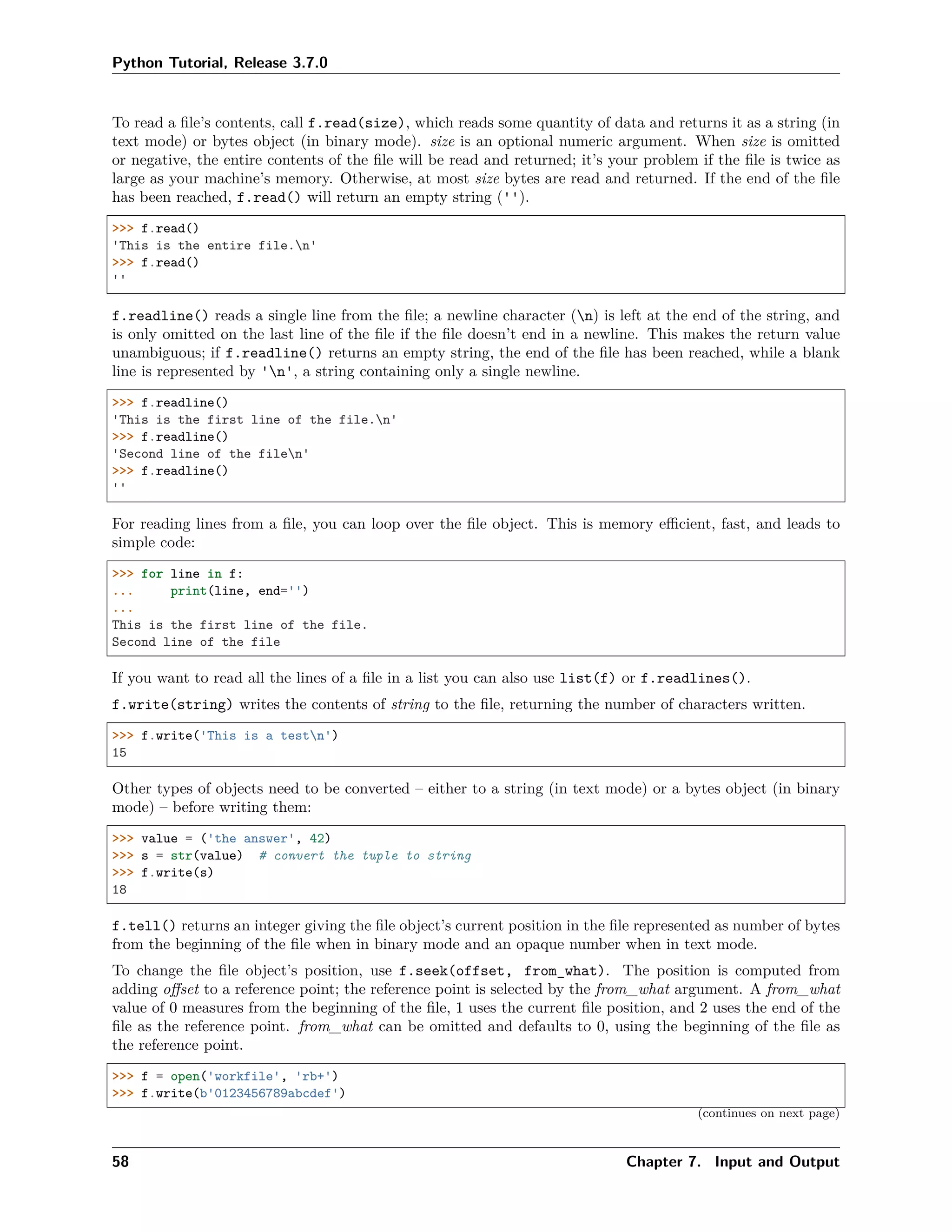 Python Tutorial, Release 3.7.0
To read a ﬁle’s contents, call f.read(size), which reads some quantity of data and returns it as a string (in
text mode) or bytes object (in binary mode). size is an optional numeric argument. When size is omitted
or negative, the entire contents of the ﬁle will be read and returned; it’s your problem if the ﬁle is twice as
large as your machine’s memory. Otherwise, at most size bytes are read and returned. If the end of the ﬁle
has been reached, f.read() will return an empty string ('').
>>> f.read()
'This is the entire file.n'
>>> f.read()
''
f.readline() reads a single line from the ﬁle; a newline character (n) is left at the end of the string, and
is only omitted on the last line of the ﬁle if the ﬁle doesn’t end in a newline. This makes the return value
unambiguous; if f.readline() returns an empty string, the end of the ﬁle has been reached, while a blank
line is represented by 'n', a string containing only a single newline.
>>> f.readline()
'This is the first line of the file.n'
>>> f.readline()
'Second line of the filen'
>>> f.readline()
''
For reading lines from a ﬁle, you can loop over the ﬁle object. This is memory eﬃcient, fast, and leads to
simple code:
>>> for line in f:
... print(line, end='')
...
This is the first line of the file.
Second line of the file
If you want to read all the lines of a ﬁle in a list you can also use list(f) or f.readlines().
f.write(string) writes the contents of string to the ﬁle, returning the number of characters written.
>>> f.write('This is a testn')
15
Other types of objects need to be converted – either to a string (in text mode) or a bytes object (in binary
mode) – before writing them:
>>> value = ('the answer', 42)
>>> s = str(value) # convert the tuple to string
>>> f.write(s)
18
f.tell() returns an integer giving the ﬁle object’s current position in the ﬁle represented as number of bytes
from the beginning of the ﬁle when in binary mode and an opaque number when in text mode.
To change the ﬁle object’s position, use f.seek(offset, from_what). The position is computed from
adding oﬀset to a reference point; the reference point is selected by the from_what argument. A from_what
value of 0 measures from the beginning of the ﬁle, 1 uses the current ﬁle position, and 2 uses the end of the
ﬁle as the reference point. from_what can be omitted and defaults to 0, using the beginning of the ﬁle as
the reference point.
>>> f = open('workfile', 'rb+')
>>> f.write(b'0123456789abcdef')
(continues on next page)
58 Chapter 7. Input and Output
 
