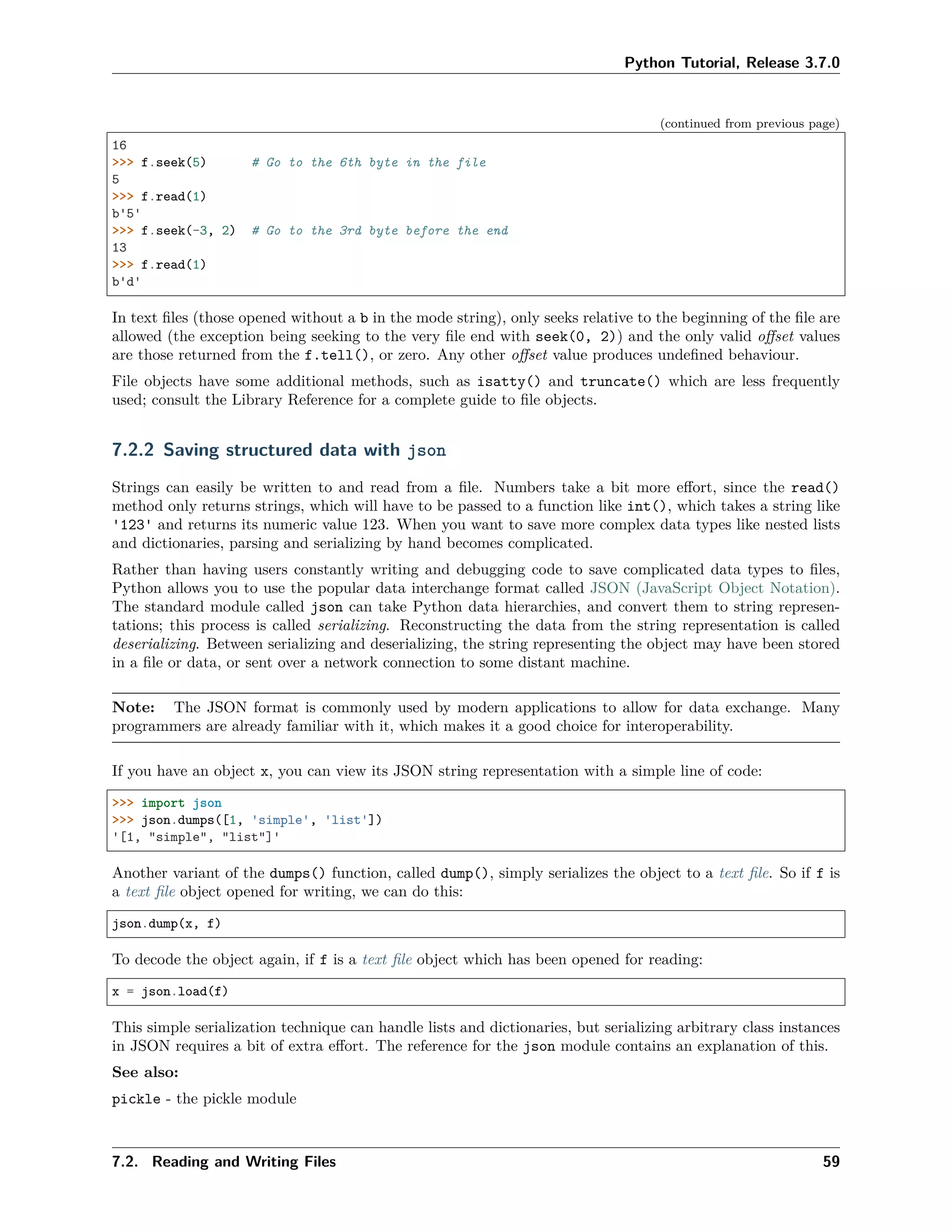 Python Tutorial, Release 3.7.0
(continued from previous page)
16
>>> f.seek(5) # Go to the 6th byte in the file
5
>>> f.read(1)
b'5'
>>> f.seek(-3, 2) # Go to the 3rd byte before the end
13
>>> f.read(1)
b'd'
In text ﬁles (those opened without a b in the mode string), only seeks relative to the beginning of the ﬁle are
allowed (the exception being seeking to the very ﬁle end with seek(0, 2)) and the only valid oﬀset values
are those returned from the f.tell(), or zero. Any other oﬀset value produces undeﬁned behaviour.
File objects have some additional methods, such as isatty() and truncate() which are less frequently
used; consult the Library Reference for a complete guide to ﬁle objects.
7.2.2 Saving structured data with json
Strings can easily be written to and read from a ﬁle. Numbers take a bit more eﬀort, since the read()
method only returns strings, which will have to be passed to a function like int(), which takes a string like
'123' and returns its numeric value 123. When you want to save more complex data types like nested lists
and dictionaries, parsing and serializing by hand becomes complicated.
Rather than having users constantly writing and debugging code to save complicated data types to ﬁles,
Python allows you to use the popular data interchange format called JSON (JavaScript Object Notation).
The standard module called json can take Python data hierarchies, and convert them to string represen-
tations; this process is called serializing. Reconstructing the data from the string representation is called
deserializing. Between serializing and deserializing, the string representing the object may have been stored
in a ﬁle or data, or sent over a network connection to some distant machine.
Note: The JSON format is commonly used by modern applications to allow for data exchange. Many
programmers are already familiar with it, which makes it a good choice for interoperability.
If you have an object x, you can view its JSON string representation with a simple line of code:
>>> import json
>>> json.dumps([1, 'simple', 'list'])
'[1, "simple", "list"]'
Another variant of the dumps() function, called dump(), simply serializes the object to a text ﬁle. So if f is
a text ﬁle object opened for writing, we can do this:
json.dump(x, f)
To decode the object again, if f is a text ﬁle object which has been opened for reading:
x = json.load(f)
This simple serialization technique can handle lists and dictionaries, but serializing arbitrary class instances
in JSON requires a bit of extra eﬀort. The reference for the json module contains an explanation of this.
See also:
pickle - the pickle module
7.2. Reading and Writing Files 59
 