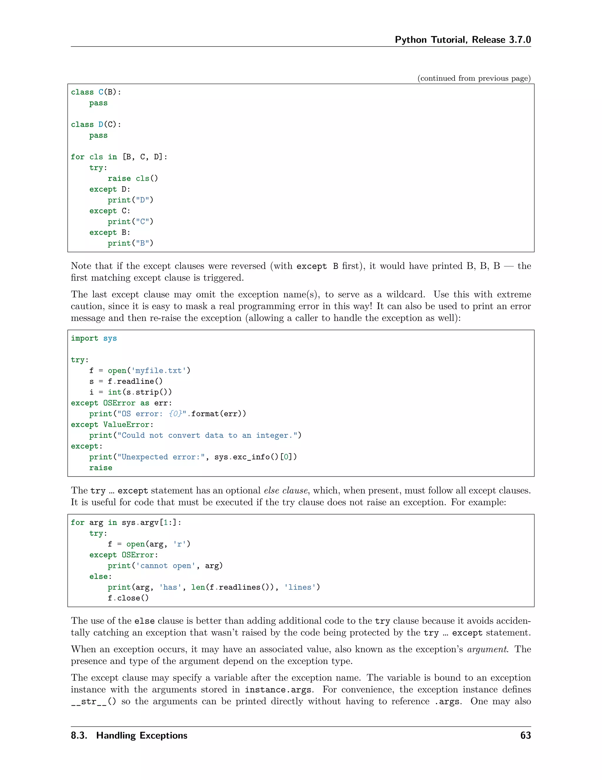 Python Tutorial, Release 3.7.0
(continued from previous page)
class C(B):
pass
class D(C):
pass
for cls in [B, C, D]:
try:
raise cls()
except D:
print("D")
except C:
print("C")
except B:
print("B")
Note that if the except clauses were reversed (with except B ﬁrst), it would have printed B, B, B — the
ﬁrst matching except clause is triggered.
The last except clause may omit the exception name(s), to serve as a wildcard. Use this with extreme
caution, since it is easy to mask a real programming error in this way! It can also be used to print an error
message and then re-raise the exception (allowing a caller to handle the exception as well):
import sys
try:
f = open('myfile.txt')
s = f.readline()
i = int(s.strip())
except OSError as err:
print("OS error: {0}".format(err))
except ValueError:
print("Could not convert data to an integer.")
except:
print("Unexpected error:", sys.exc_info()[0])
raise
The try … except statement has an optional else clause, which, when present, must follow all except clauses.
It is useful for code that must be executed if the try clause does not raise an exception. For example:
for arg in sys.argv[1:]:
try:
f = open(arg, 'r')
except OSError:
print('cannot open', arg)
else:
print(arg, 'has', len(f.readlines()), 'lines')
f.close()
The use of the else clause is better than adding additional code to the try clause because it avoids acciden-
tally catching an exception that wasn’t raised by the code being protected by the try … except statement.
When an exception occurs, it may have an associated value, also known as the exception’s argument. The
presence and type of the argument depend on the exception type.
The except clause may specify a variable after the exception name. The variable is bound to an exception
instance with the arguments stored in instance.args. For convenience, the exception instance deﬁnes
__str__() so the arguments can be printed directly without having to reference .args. One may also
8.3. Handling Exceptions 63
 