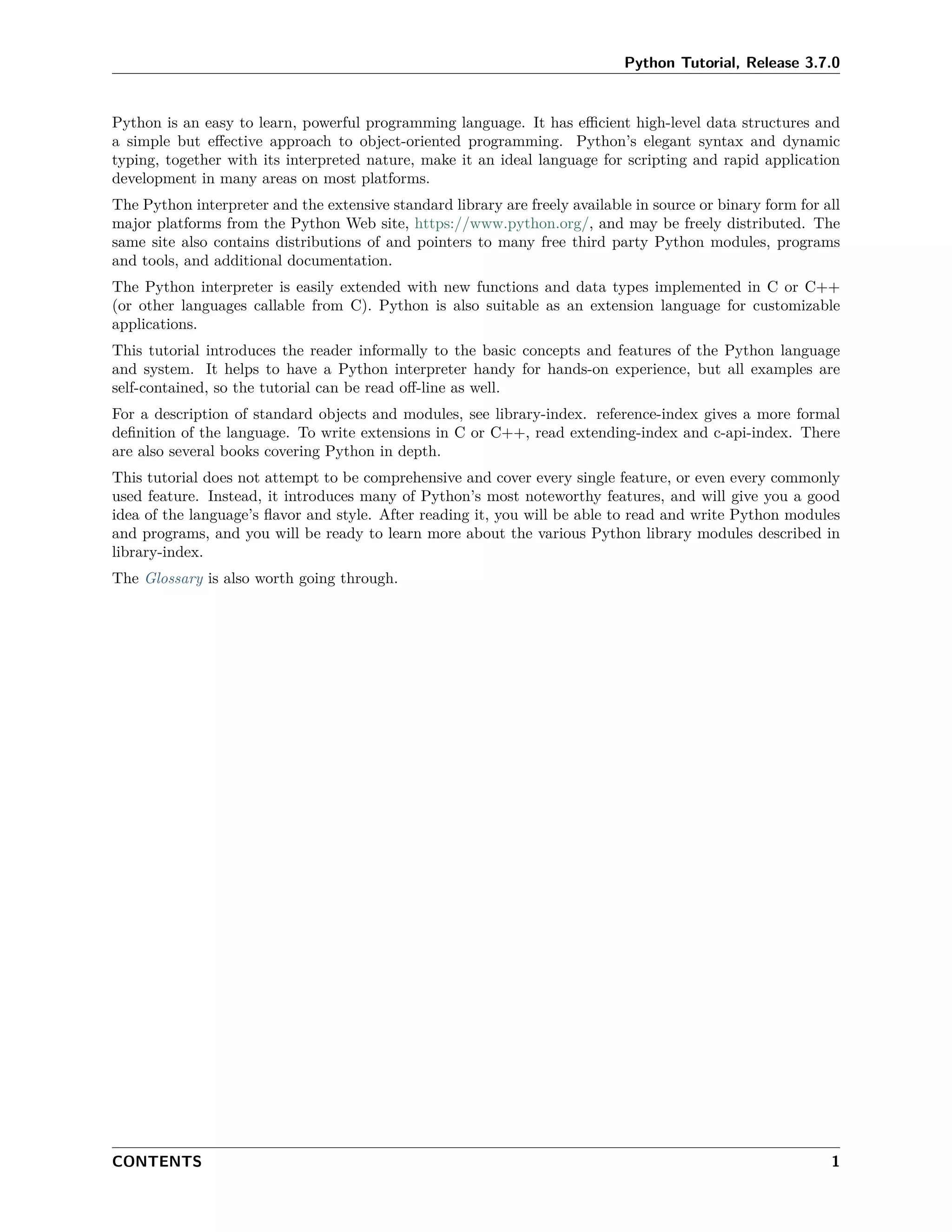 Python Tutorial, Release 3.7.0
Python is an easy to learn, powerful programming language. It has eﬃcient high-level data structures and
a simple but eﬀective approach to object-oriented programming. Python’s elegant syntax and dynamic
typing, together with its interpreted nature, make it an ideal language for scripting and rapid application
development in many areas on most platforms.
The Python interpreter and the extensive standard library are freely available in source or binary form for all
major platforms from the Python Web site, https://www.python.org/, and may be freely distributed. The
same site also contains distributions of and pointers to many free third party Python modules, programs
and tools, and additional documentation.
The Python interpreter is easily extended with new functions and data types implemented in C or C++
(or other languages callable from C). Python is also suitable as an extension language for customizable
applications.
This tutorial introduces the reader informally to the basic concepts and features of the Python language
and system. It helps to have a Python interpreter handy for hands-on experience, but all examples are
self-contained, so the tutorial can be read oﬀ-line as well.
For a description of standard objects and modules, see library-index. reference-index gives a more formal
deﬁnition of the language. To write extensions in C or C++, read extending-index and c-api-index. There
are also several books covering Python in depth.
This tutorial does not attempt to be comprehensive and cover every single feature, or even every commonly
used feature. Instead, it introduces many of Python’s most noteworthy features, and will give you a good
idea of the language’s ﬂavor and style. After reading it, you will be able to read and write Python modules
and programs, and you will be ready to learn more about the various Python library modules described in
library-index.
The Glossary is also worth going through.
CONTENTS 1
 