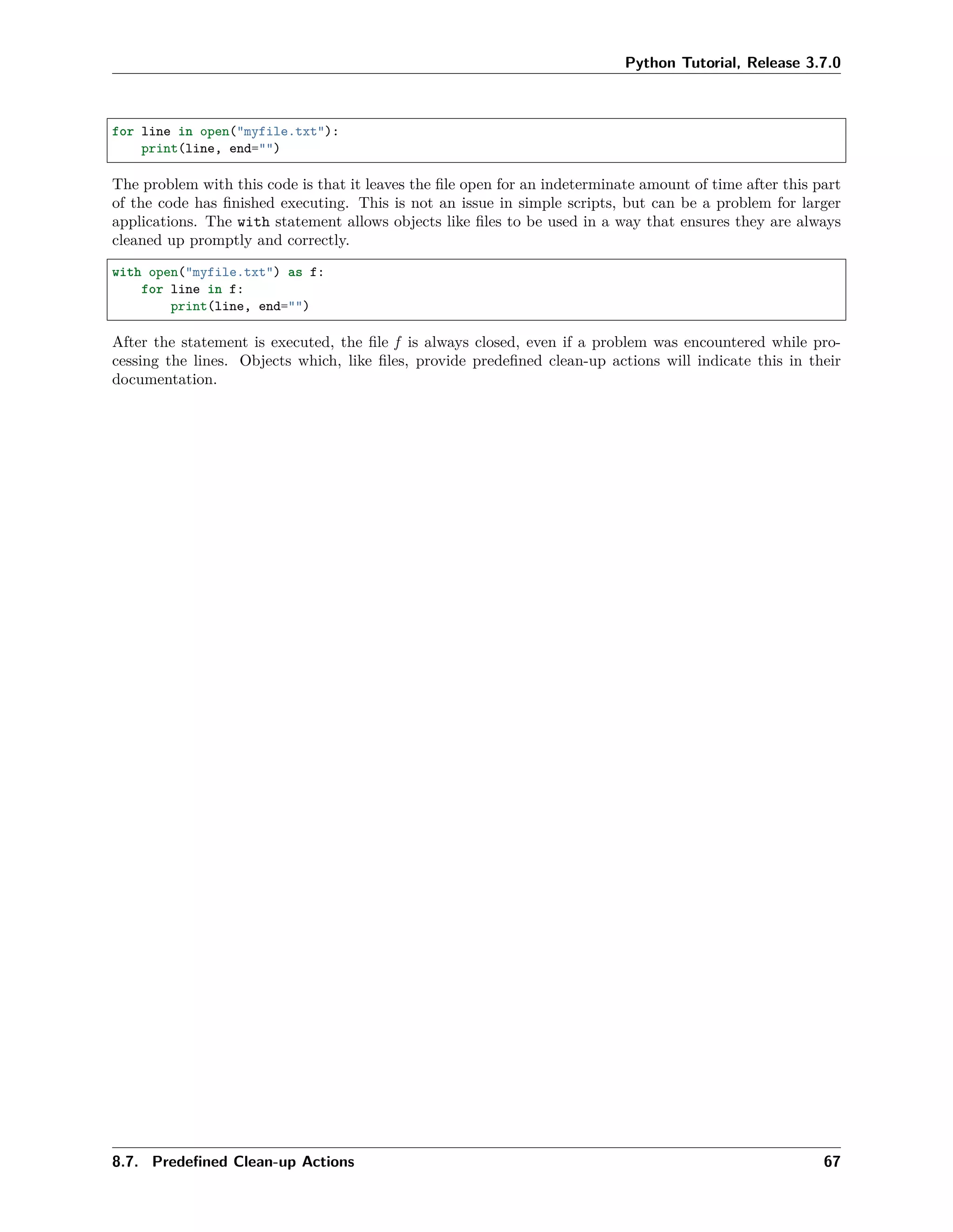 Python Tutorial, Release 3.7.0
for line in open("myfile.txt"):
print(line, end="")
The problem with this code is that it leaves the ﬁle open for an indeterminate amount of time after this part
of the code has ﬁnished executing. This is not an issue in simple scripts, but can be a problem for larger
applications. The with statement allows objects like ﬁles to be used in a way that ensures they are always
cleaned up promptly and correctly.
with open("myfile.txt") as f:
for line in f:
print(line, end="")
After the statement is executed, the ﬁle f is always closed, even if a problem was encountered while pro-
cessing the lines. Objects which, like ﬁles, provide predeﬁned clean-up actions will indicate this in their
documentation.
8.7. Predeﬁned Clean-up Actions 67
 