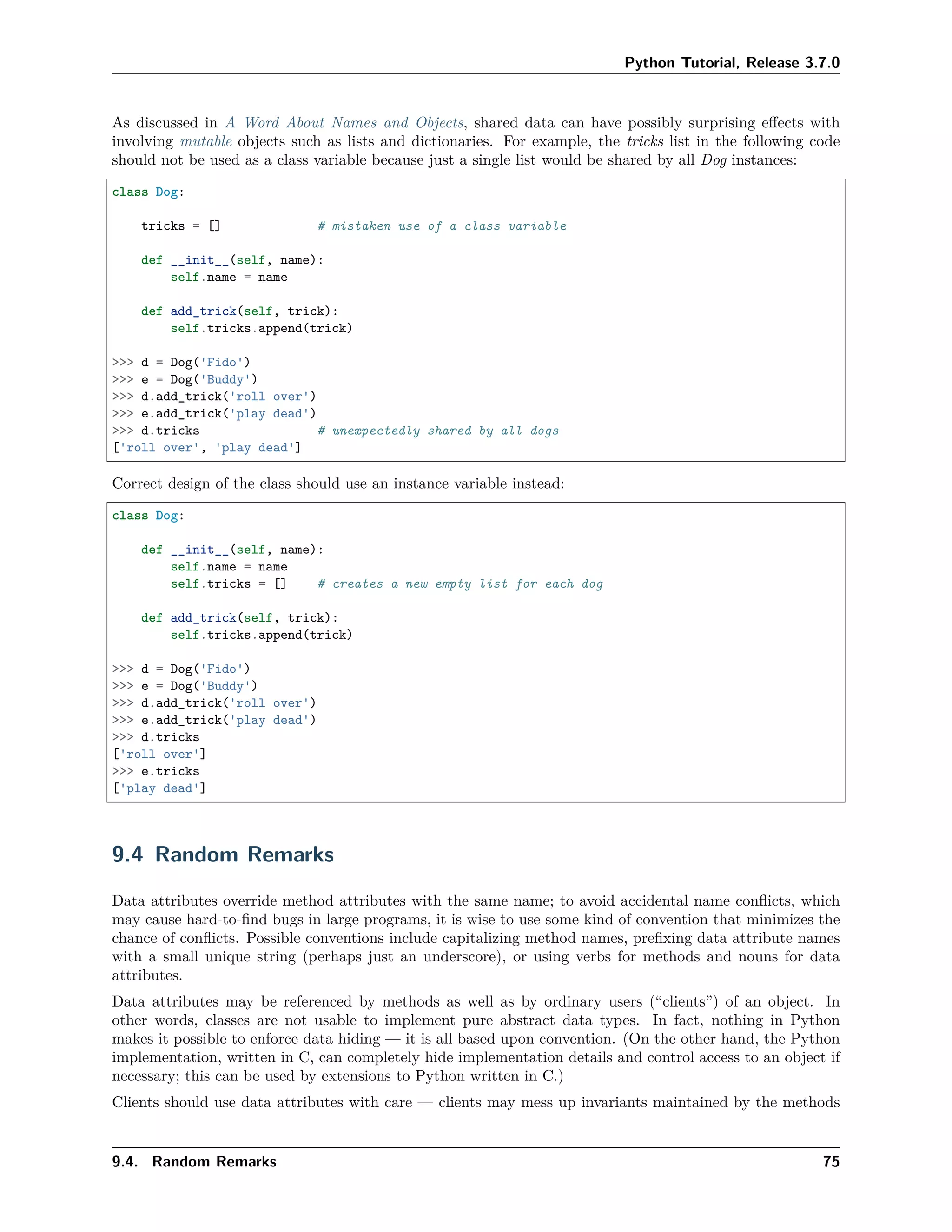 Python Tutorial, Release 3.7.0
As discussed in A Word About Names and Objects, shared data can have possibly surprising eﬀects with
involving mutable objects such as lists and dictionaries. For example, the tricks list in the following code
should not be used as a class variable because just a single list would be shared by all Dog instances:
class Dog:
tricks = [] # mistaken use of a class variable
def __init__(self, name):
self.name = name
def add_trick(self, trick):
self.tricks.append(trick)
>>> d = Dog('Fido')
>>> e = Dog('Buddy')
>>> d.add_trick('roll over')
>>> e.add_trick('play dead')
>>> d.tricks # unexpectedly shared by all dogs
['roll over', 'play dead']
Correct design of the class should use an instance variable instead:
class Dog:
def __init__(self, name):
self.name = name
self.tricks = [] # creates a new empty list for each dog
def add_trick(self, trick):
self.tricks.append(trick)
>>> d = Dog('Fido')
>>> e = Dog('Buddy')
>>> d.add_trick('roll over')
>>> e.add_trick('play dead')
>>> d.tricks
['roll over']
>>> e.tricks
['play dead']
9.4 Random Remarks
Data attributes override method attributes with the same name; to avoid accidental name conﬂicts, which
may cause hard-to-ﬁnd bugs in large programs, it is wise to use some kind of convention that minimizes the
chance of conﬂicts. Possible conventions include capitalizing method names, preﬁxing data attribute names
with a small unique string (perhaps just an underscore), or using verbs for methods and nouns for data
attributes.
Data attributes may be referenced by methods as well as by ordinary users (“clients”) of an object. In
other words, classes are not usable to implement pure abstract data types. In fact, nothing in Python
makes it possible to enforce data hiding — it is all based upon convention. (On the other hand, the Python
implementation, written in C, can completely hide implementation details and control access to an object if
necessary; this can be used by extensions to Python written in C.)
Clients should use data attributes with care — clients may mess up invariants maintained by the methods
9.4. Random Remarks 75
 