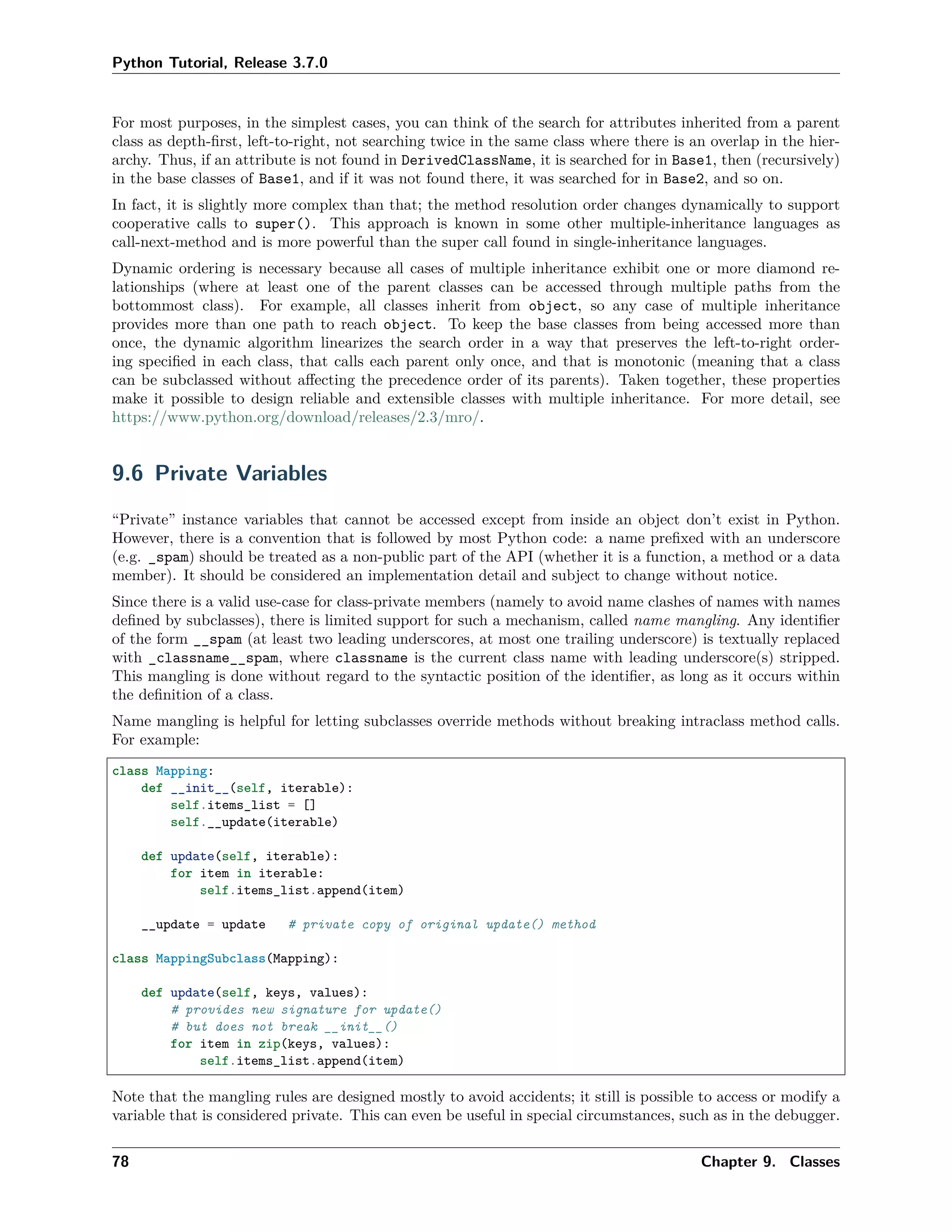 Python Tutorial, Release 3.7.0
For most purposes, in the simplest cases, you can think of the search for attributes inherited from a parent
class as depth-ﬁrst, left-to-right, not searching twice in the same class where there is an overlap in the hier-
archy. Thus, if an attribute is not found in DerivedClassName, it is searched for in Base1, then (recursively)
in the base classes of Base1, and if it was not found there, it was searched for in Base2, and so on.
In fact, it is slightly more complex than that; the method resolution order changes dynamically to support
cooperative calls to super(). This approach is known in some other multiple-inheritance languages as
call-next-method and is more powerful than the super call found in single-inheritance languages.
Dynamic ordering is necessary because all cases of multiple inheritance exhibit one or more diamond re-
lationships (where at least one of the parent classes can be accessed through multiple paths from the
bottommost class). For example, all classes inherit from object, so any case of multiple inheritance
provides more than one path to reach object. To keep the base classes from being accessed more than
once, the dynamic algorithm linearizes the search order in a way that preserves the left-to-right order-
ing speciﬁed in each class, that calls each parent only once, and that is monotonic (meaning that a class
can be subclassed without aﬀecting the precedence order of its parents). Taken together, these properties
make it possible to design reliable and extensible classes with multiple inheritance. For more detail, see
https://www.python.org/download/releases/2.3/mro/.
9.6 Private Variables
“Private” instance variables that cannot be accessed except from inside an object don’t exist in Python.
However, there is a convention that is followed by most Python code: a name preﬁxed with an underscore
(e.g. _spam) should be treated as a non-public part of the API (whether it is a function, a method or a data
member). It should be considered an implementation detail and subject to change without notice.
Since there is a valid use-case for class-private members (namely to avoid name clashes of names with names
deﬁned by subclasses), there is limited support for such a mechanism, called name mangling. Any identiﬁer
of the form __spam (at least two leading underscores, at most one trailing underscore) is textually replaced
with _classname__spam, where classname is the current class name with leading underscore(s) stripped.
This mangling is done without regard to the syntactic position of the identiﬁer, as long as it occurs within
the deﬁnition of a class.
Name mangling is helpful for letting subclasses override methods without breaking intraclass method calls.
For example:
class Mapping:
def __init__(self, iterable):
self.items_list = []
self.__update(iterable)
def update(self, iterable):
for item in iterable:
self.items_list.append(item)
__update = update # private copy of original update() method
class MappingSubclass(Mapping):
def update(self, keys, values):
# provides new signature for update()
# but does not break __init__()
for item in zip(keys, values):
self.items_list.append(item)
Note that the mangling rules are designed mostly to avoid accidents; it still is possible to access or modify a
variable that is considered private. This can even be useful in special circumstances, such as in the debugger.
78 Chapter 9. Classes
 