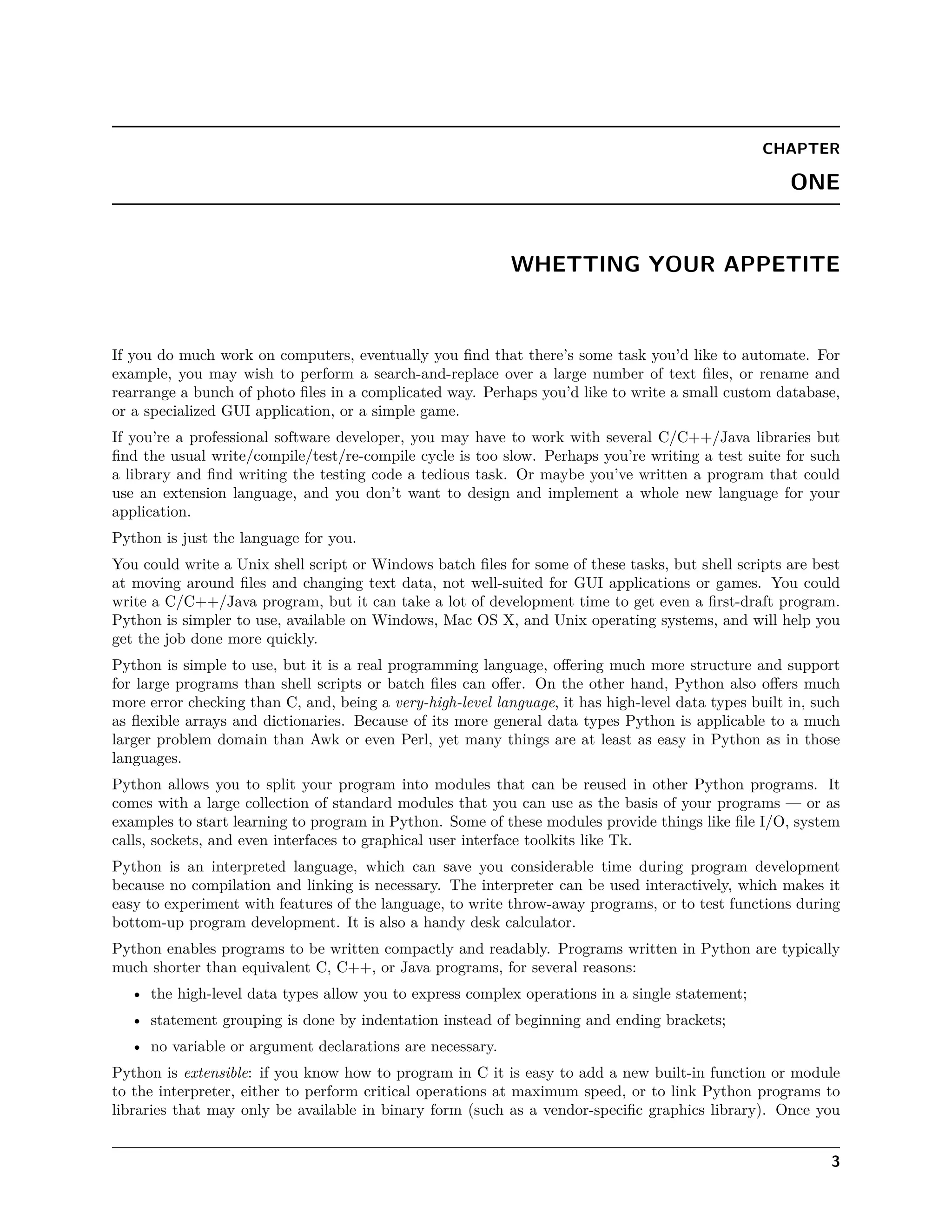 CHAPTER
ONE
WHETTING YOUR APPETITE
If you do much work on computers, eventually you ﬁnd that there’s some task you’d like to automate. For
example, you may wish to perform a search-and-replace over a large number of text ﬁles, or rename and
rearrange a bunch of photo ﬁles in a complicated way. Perhaps you’d like to write a small custom database,
or a specialized GUI application, or a simple game.
If you’re a professional software developer, you may have to work with several C/C++/Java libraries but
ﬁnd the usual write/compile/test/re-compile cycle is too slow. Perhaps you’re writing a test suite for such
a library and ﬁnd writing the testing code a tedious task. Or maybe you’ve written a program that could
use an extension language, and you don’t want to design and implement a whole new language for your
application.
Python is just the language for you.
You could write a Unix shell script or Windows batch ﬁles for some of these tasks, but shell scripts are best
at moving around ﬁles and changing text data, not well-suited for GUI applications or games. You could
write a C/C++/Java program, but it can take a lot of development time to get even a ﬁrst-draft program.
Python is simpler to use, available on Windows, Mac OS X, and Unix operating systems, and will help you
get the job done more quickly.
Python is simple to use, but it is a real programming language, oﬀering much more structure and support
for large programs than shell scripts or batch ﬁles can oﬀer. On the other hand, Python also oﬀers much
more error checking than C, and, being a very-high-level language, it has high-level data types built in, such
as ﬂexible arrays and dictionaries. Because of its more general data types Python is applicable to a much
larger problem domain than Awk or even Perl, yet many things are at least as easy in Python as in those
languages.
Python allows you to split your program into modules that can be reused in other Python programs. It
comes with a large collection of standard modules that you can use as the basis of your programs — or as
examples to start learning to program in Python. Some of these modules provide things like ﬁle I/O, system
calls, sockets, and even interfaces to graphical user interface toolkits like Tk.
Python is an interpreted language, which can save you considerable time during program development
because no compilation and linking is necessary. The interpreter can be used interactively, which makes it
easy to experiment with features of the language, to write throw-away programs, or to test functions during
bottom-up program development. It is also a handy desk calculator.
Python enables programs to be written compactly and readably. Programs written in Python are typically
much shorter than equivalent C, C++, or Java programs, for several reasons:
• the high-level data types allow you to express complex operations in a single statement;
• statement grouping is done by indentation instead of beginning and ending brackets;
• no variable or argument declarations are necessary.
Python is extensible: if you know how to program in C it is easy to add a new built-in function or module
to the interpreter, either to perform critical operations at maximum speed, or to link Python programs to
libraries that may only be available in binary form (such as a vendor-speciﬁc graphics library). Once you
3
 