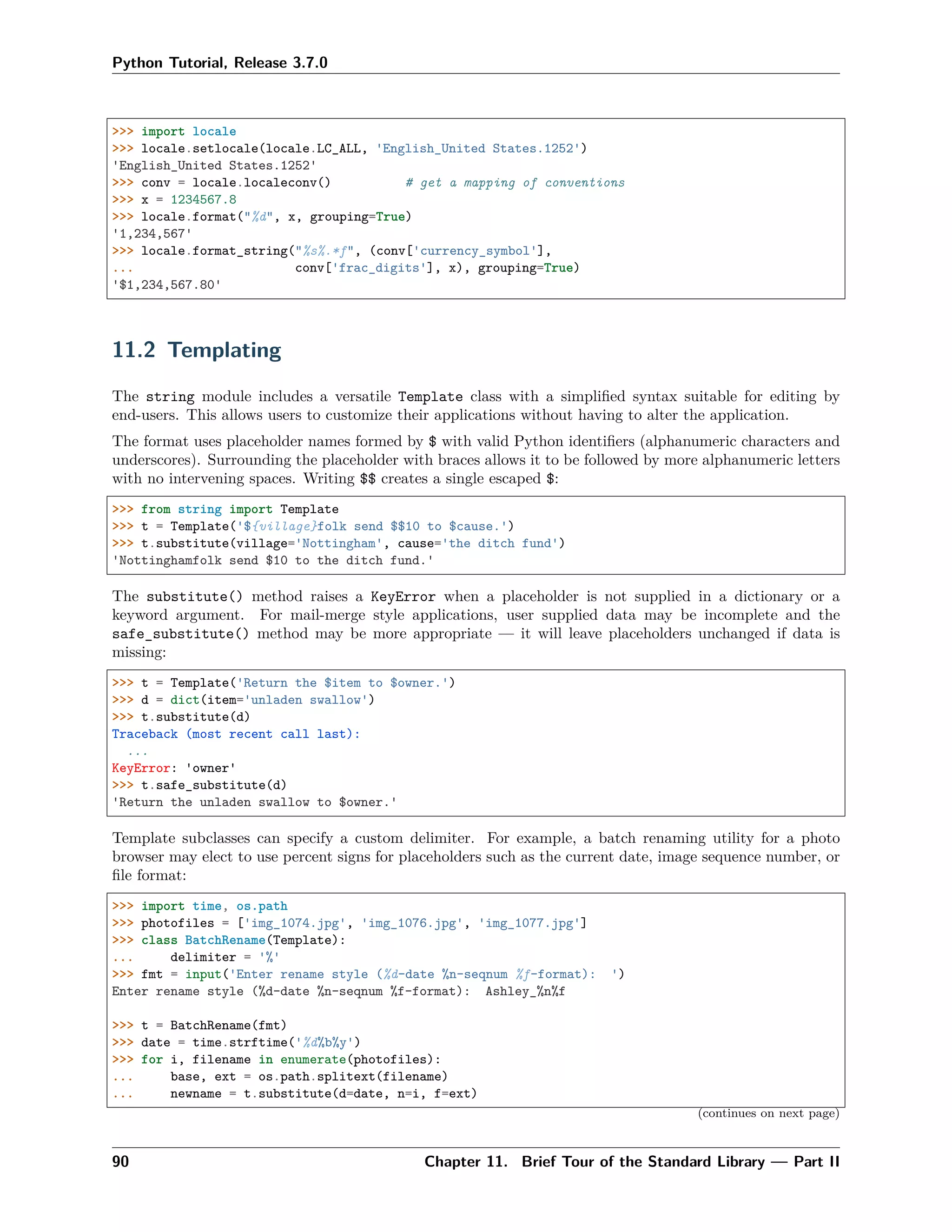 Python Tutorial, Release 3.7.0
>>> import locale
>>> locale.setlocale(locale.LC_ALL, 'English_United States.1252')
'English_United States.1252'
>>> conv = locale.localeconv() # get a mapping of conventions
>>> x = 1234567.8
>>> locale.format("%d", x, grouping=True)
'1,234,567'
>>> locale.format_string("%s%.*f", (conv['currency_symbol'],
... conv['frac_digits'], x), grouping=True)
'$1,234,567.80'
11.2 Templating
The string module includes a versatile Template class with a simpliﬁed syntax suitable for editing by
end-users. This allows users to customize their applications without having to alter the application.
The format uses placeholder names formed by $ with valid Python identiﬁers (alphanumeric characters and
underscores). Surrounding the placeholder with braces allows it to be followed by more alphanumeric letters
with no intervening spaces. Writing $$ creates a single escaped $:
>>> from string import Template
>>> t = Template('${village}folk send $$10 to $cause.')
>>> t.substitute(village='Nottingham', cause='the ditch fund')
'Nottinghamfolk send $10 to the ditch fund.'
The substitute() method raises a KeyError when a placeholder is not supplied in a dictionary or a
keyword argument. For mail-merge style applications, user supplied data may be incomplete and the
safe_substitute() method may be more appropriate — it will leave placeholders unchanged if data is
missing:
>>> t = Template('Return the $item to $owner.')
>>> d = dict(item='unladen swallow')
>>> t.substitute(d)
Traceback (most recent call last):
...
KeyError: 'owner'
>>> t.safe_substitute(d)
'Return the unladen swallow to $owner.'
Template subclasses can specify a custom delimiter. For example, a batch renaming utility for a photo
browser may elect to use percent signs for placeholders such as the current date, image sequence number, or
ﬁle format:
>>> import time, os.path
>>> photofiles = ['img_1074.jpg', 'img_1076.jpg', 'img_1077.jpg']
>>> class BatchRename(Template):
... delimiter = '%'
>>> fmt = input('Enter rename style (%d-date %n-seqnum %f-format): ')
Enter rename style (%d-date %n-seqnum %f-format): Ashley_%n%f
>>> t = BatchRename(fmt)
>>> date = time.strftime('%d%b%y')
>>> for i, filename in enumerate(photofiles):
... base, ext = os.path.splitext(filename)
... newname = t.substitute(d=date, n=i, f=ext)
(continues on next page)
90 Chapter 11. Brief Tour of the Standard Library — Part II
 