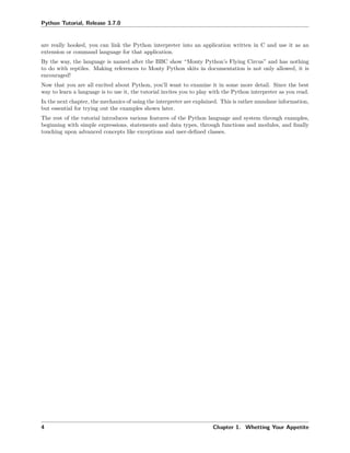 Python Tutorial, Release 3.7.0
are really hooked, you can link the Python interpreter into an application written in C and use it as an
extension or command language for that application.
By the way, the language is named after the BBC show “Monty Python’s Flying Circus” and has nothing
to do with reptiles. Making references to Monty Python skits in documentation is not only allowed, it is
encouraged!
Now that you are all excited about Python, you’ll want to examine it in some more detail. Since the best
way to learn a language is to use it, the tutorial invites you to play with the Python interpreter as you read.
In the next chapter, the mechanics of using the interpreter are explained. This is rather mundane information,
but essential for trying out the examples shown later.
The rest of the tutorial introduces various features of the Python language and system through examples,
beginning with simple expressions, statements and data types, through functions and modules, and ﬁnally
touching upon advanced concepts like exceptions and user-deﬁned classes.
4 Chapter 1. Whetting Your Appetite
 