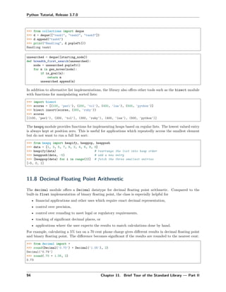 Python Tutorial, Release 3.7.0
>>> from collections import deque
>>> d = deque(["task1", "task2", "task3"])
>>> d.append("task4")
>>> print("Handling", d.popleft())
Handling task1
unsearched = deque([starting_node])
def breadth_first_search(unsearched):
node = unsearched.popleft()
for m in gen_moves(node):
if is_goal(m):
return m
unsearched.append(m)
In addition to alternative list implementations, the library also oﬀers other tools such as the bisect module
with functions for manipulating sorted lists:
>>> import bisect
>>> scores = [(100, 'perl'), (200, 'tcl'), (400, 'lua'), (500, 'python')]
>>> bisect.insort(scores, (300, 'ruby'))
>>> scores
[(100, 'perl'), (200, 'tcl'), (300, 'ruby'), (400, 'lua'), (500, 'python')]
The heapq module provides functions for implementing heaps based on regular lists. The lowest valued entry
is always kept at position zero. This is useful for applications which repeatedly access the smallest element
but do not want to run a full list sort:
>>> from heapq import heapify, heappop, heappush
>>> data = [1, 3, 5, 7, 9, 2, 4, 6, 8, 0]
>>> heapify(data) # rearrange the list into heap order
>>> heappush(data, -5) # add a new entry
>>> [heappop(data) for i in range(3)] # fetch the three smallest entries
[-5, 0, 1]
11.8 Decimal Floating Point Arithmetic
The decimal module oﬀers a Decimal datatype for decimal ﬂoating point arithmetic. Compared to the
built-in float implementation of binary ﬂoating point, the class is especially helpful for
• ﬁnancial applications and other uses which require exact decimal representation,
• control over precision,
• control over rounding to meet legal or regulatory requirements,
• tracking of signiﬁcant decimal places, or
• applications where the user expects the results to match calculations done by hand.
For example, calculating a 5% tax on a 70 cent phone charge gives diﬀerent results in decimal ﬂoating point
and binary ﬂoating point. The diﬀerence becomes signiﬁcant if the results are rounded to the nearest cent:
>>> from decimal import *
>>> round(Decimal('0.70') * Decimal('1.05'), 2)
Decimal('0.74')
>>> round(.70 * 1.05, 2)
0.73
94 Chapter 11. Brief Tour of the Standard Library — Part II
 