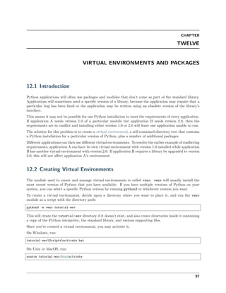 CHAPTER
TWELVE
VIRTUAL ENVIRONMENTS AND PACKAGES
12.1 Introduction
Python applications will often use packages and modules that don’t come as part of the standard library.
Applications will sometimes need a speciﬁc version of a library, because the application may require that a
particular bug has been ﬁxed or the application may be written using an obsolete version of the library’s
interface.
This means it may not be possible for one Python installation to meet the requirements of every application.
If application A needs version 1.0 of a particular module but application B needs version 2.0, then the
requirements are in conﬂict and installing either version 1.0 or 2.0 will leave one application unable to run.
The solution for this problem is to create a virtual environment, a self-contained directory tree that contains
a Python installation for a particular version of Python, plus a number of additional packages.
Diﬀerent applications can then use diﬀerent virtual environments. To resolve the earlier example of conﬂicting
requirements, application A can have its own virtual environment with version 1.0 installed while application
B has another virtual environment with version 2.0. If application B requires a library be upgraded to version
3.0, this will not aﬀect application A’s environment.
12.2 Creating Virtual Environments
The module used to create and manage virtual environments is called venv. venv will usually install the
most recent version of Python that you have available. If you have multiple versions of Python on your
system, you can select a speciﬁc Python version by running python3 or whichever version you want.
To create a virtual environment, decide upon a directory where you want to place it, and run the venv
module as a script with the directory path:
python3 -m venv tutorial-env
This will create the tutorial-env directory if it doesn’t exist, and also create directories inside it containing
a copy of the Python interpreter, the standard library, and various supporting ﬁles.
Once you’ve created a virtual environment, you may activate it.
On Windows, run:
tutorial-envScriptsactivate.bat
On Unix or MacOS, run:
source tutorial-env/bin/activate
97
 