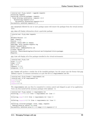 Python Tutorial, Release 3.7.0
(tutorial-env) $ pip install --upgrade requests
Collecting requests
Installing collected packages: requests
Found existing installation: requests 2.6.0
Uninstalling requests-2.6.0:
Successfully uninstalled requests-2.6.0
Successfully installed requests-2.7.0
pip uninstall followed by one or more package names will remove the packages from the virtual environ-
ment.
pip show will display information about a particular package:
(tutorial-env) $ pip show requests
---
Metadata-Version: 2.0
Name: requests
Version: 2.7.0
Summary: Python HTTP for Humans.
Home-page: http://python-requests.org
Author: Kenneth Reitz
Author-email: me@kennethreitz.com
License: Apache 2.0
Location: /Users/akuchling/envs/tutorial-env/lib/python3.4/site-packages
Requires:
pip list will display all of the packages installed in the virtual environment:
(tutorial-env) $ pip list
novas (3.1.1.3)
numpy (1.9.2)
pip (7.0.3)
requests (2.7.0)
setuptools (16.0)
pip freeze will produce a similar list of the installed packages, but the output uses the format that pip
install expects. A common convention is to put this list in a requirements.txt ﬁle:
(tutorial-env) $ pip freeze > requirements.txt
(tutorial-env) $ cat requirements.txt
novas==3.1.1.3
numpy==1.9.2
requests==2.7.0
The requirements.txt can then be committed to version control and shipped as part of an application.
Users can then install all the necessary packages with install -r:
(tutorial-env) $ pip install -r requirements.txt
Collecting novas==3.1.1.3 (from -r requirements.txt (line 1))
...
Collecting numpy==1.9.2 (from -r requirements.txt (line 2))
...
Collecting requests==2.7.0 (from -r requirements.txt (line 3))
...
Installing collected packages: novas, numpy, requests
Running setup.py install for novas
Successfully installed novas-3.1.1.3 numpy-1.9.2 requests-2.7.0
12.3. Managing Packages with pip 99
 