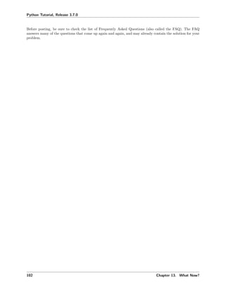 Python Tutorial, Release 3.7.0
Before posting, be sure to check the list of Frequently Asked Questions (also called the FAQ). The FAQ
answers many of the questions that come up again and again, and may already contain the solution for your
problem.
102 Chapter 13. What Now?
 
