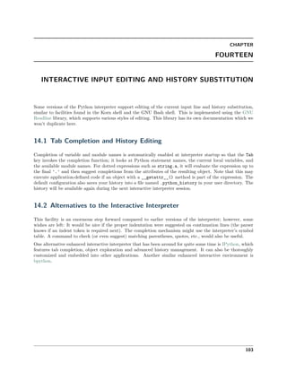 CHAPTER
FOURTEEN
INTERACTIVE INPUT EDITING AND HISTORY SUBSTITUTION
Some versions of the Python interpreter support editing of the current input line and history substitution,
similar to facilities found in the Korn shell and the GNU Bash shell. This is implemented using the GNU
Readline library, which supports various styles of editing. This library has its own documentation which we
won’t duplicate here.
14.1 Tab Completion and History Editing
Completion of variable and module names is automatically enabled at interpreter startup so that the Tab
key invokes the completion function; it looks at Python statement names, the current local variables, and
the available module names. For dotted expressions such as string.a, it will evaluate the expression up to
the ﬁnal '.' and then suggest completions from the attributes of the resulting object. Note that this may
execute application-deﬁned code if an object with a __getattr__() method is part of the expression. The
default conﬁguration also saves your history into a ﬁle named .python_history in your user directory. The
history will be available again during the next interactive interpreter session.
14.2 Alternatives to the Interactive Interpreter
This facility is an enormous step forward compared to earlier versions of the interpreter; however, some
wishes are left: It would be nice if the proper indentation were suggested on continuation lines (the parser
knows if an indent token is required next). The completion mechanism might use the interpreter’s symbol
table. A command to check (or even suggest) matching parentheses, quotes, etc., would also be useful.
One alternative enhanced interactive interpreter that has been around for quite some time is IPython, which
features tab completion, object exploration and advanced history management. It can also be thoroughly
customized and embedded into other applications. Another similar enhanced interactive environment is
bpython.
103
 