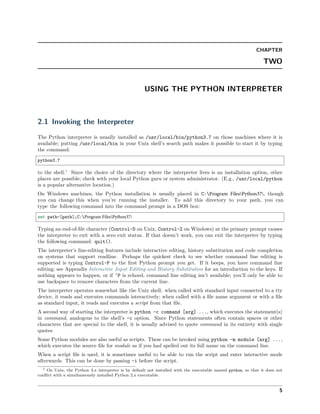 CHAPTER
TWO
USING THE PYTHON INTERPRETER
2.1 Invoking the Interpreter
The Python interpreter is usually installed as /usr/local/bin/python3.7 on those machines where it is
available; putting /usr/local/bin in your Unix shell’s search path makes it possible to start it by typing
the command:
python3.7
to the shell.1
Since the choice of the directory where the interpreter lives is an installation option, other
places are possible; check with your local Python guru or system administrator. (E.g., /usr/local/python
is a popular alternative location.)
On Windows machines, the Python installation is usually placed in C:Program FilesPython37, though
you can change this when you’re running the installer. To add this directory to your path, you can
type the following command into the command prompt in a DOS box:
set path=%path%;C:Program FilesPython37
Typing an end-of-ﬁle character (Control-D on Unix, Control-Z on Windows) at the primary prompt causes
the interpreter to exit with a zero exit status. If that doesn’t work, you can exit the interpreter by typing
the following command: quit().
The interpreter’s line-editing features include interactive editing, history substitution and code completion
on systems that support readline. Perhaps the quickest check to see whether command line editing is
supported is typing Control-P to the ﬁrst Python prompt you get. If it beeps, you have command line
editing; see Appendix Interactive Input Editing and History Substitution for an introduction to the keys. If
nothing appears to happen, or if ^P is echoed, command line editing isn’t available; you’ll only be able to
use backspace to remove characters from the current line.
The interpreter operates somewhat like the Unix shell: when called with standard input connected to a tty
device, it reads and executes commands interactively; when called with a ﬁle name argument or with a ﬁle
as standard input, it reads and executes a script from that ﬁle.
A second way of starting the interpreter is python -c command [arg] ..., which executes the statement(s)
in command, analogous to the shell’s -c option. Since Python statements often contain spaces or other
characters that are special to the shell, it is usually advised to quote command in its entirety with single
quotes.
Some Python modules are also useful as scripts. These can be invoked using python -m module [arg] ...,
which executes the source ﬁle for module as if you had spelled out its full name on the command line.
When a script ﬁle is used, it is sometimes useful to be able to run the script and enter interactive mode
afterwards. This can be done by passing -i before the script.
1 On Unix, the Python 3.x interpreter is by default not installed with the executable named python, so that it does not
conﬂict with a simultaneously installed Python 2.x executable.
5
 