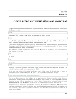 CHAPTER
FIFTEEN
FLOATING POINT ARITHMETIC: ISSUES AND LIMITATIONS
Floating-point numbers are represented in computer hardware as base 2 (binary) fractions. For example,
the decimal fraction
0.125
has value 1/10 + 2/100 + 5/1000, and in the same way the binary fraction
0.001
has value 0/2 + 0/4 + 1/8. These two fractions have identical values, the only real diﬀerence being that the
ﬁrst is written in base 10 fractional notation, and the second in base 2.
Unfortunately, most decimal fractions cannot be represented exactly as binary fractions. A consequence is
that, in general, the decimal ﬂoating-point numbers you enter are only approximated by the binary ﬂoating-
point numbers actually stored in the machine.
The problem is easier to understand at ﬁrst in base 10. Consider the fraction 1/3. You can approximate
that as a base 10 fraction:
0.3
or, better,
0.33
or, better,
0.333
and so on. No matter how many digits you’re willing to write down, the result will never be exactly 1/3,
but will be an increasingly better approximation of 1/3.
In the same way, no matter how many base 2 digits you’re willing to use, the decimal value 0.1 cannot be
represented exactly as a base 2 fraction. In base 2, 1/10 is the inﬁnitely repeating fraction
0.0001100110011001100110011001100110011001100110011...
Stop at any ﬁnite number of bits, and you get an approximation. On most machines today, ﬂoats are
approximated using a binary fraction with the numerator using the ﬁrst 53 bits starting with the most
signiﬁcant bit and with the denominator as a power of two. In the case of 1/10, the binary fraction is
3602879701896397 / 2 ** 55 which is close to but not exactly equal to the true value of 1/10.
Many users are not aware of the approximation because of the way values are displayed. Python only prints
a decimal approximation to the true decimal value of the binary approximation stored by the machine. On
most machines, if Python were to print the true decimal value of the binary approximation stored for 0.1, it
would have to display
105
 