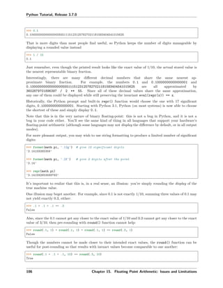 Python Tutorial, Release 3.7.0
>>> 0.1
0.1000000000000000055511151231257827021181583404541015625
That is more digits than most people ﬁnd useful, so Python keeps the number of digits manageable by
displaying a rounded value instead
>>> 1 / 10
0.1
Just remember, even though the printed result looks like the exact value of 1/10, the actual stored value is
the nearest representable binary fraction.
Interestingly, there are many diﬀerent decimal numbers that share the same nearest ap-
proximate binary fraction. For example, the numbers 0.1 and 0.10000000000000001 and
0.1000000000000000055511151231257827021181583404541015625 are all approximated by
3602879701896397 / 2 ** 55. Since all of these decimal values share the same approximation,
any one of them could be displayed while still preserving the invariant eval(repr(x)) == x.
Historically, the Python prompt and built-in repr() function would choose the one with 17 signiﬁcant
digits, 0.10000000000000001. Starting with Python 3.1, Python (on most systems) is now able to choose
the shortest of these and simply display 0.1.
Note that this is in the very nature of binary ﬂoating-point: this is not a bug in Python, and it is not a
bug in your code either. You’ll see the same kind of thing in all languages that support your hardware’s
ﬂoating-point arithmetic (although some languages may not display the diﬀerence by default, or in all output
modes).
For more pleasant output, you may wish to use string formatting to produce a limited number of signiﬁcant
digits:
>>> format(math.pi, '.12g') # give 12 significant digits
'3.14159265359'
>>> format(math.pi, '.2f') # give 2 digits after the point
'3.14'
>>> repr(math.pi)
'3.141592653589793'
It’s important to realize that this is, in a real sense, an illusion: you’re simply rounding the display of the
true machine value.
One illusion may beget another. For example, since 0.1 is not exactly 1/10, summing three values of 0.1 may
not yield exactly 0.3, either:
>>> .1 + .1 + .1 == .3
False
Also, since the 0.1 cannot get any closer to the exact value of 1/10 and 0.3 cannot get any closer to the exact
value of 3/10, then pre-rounding with round() function cannot help:
>>> round(.1, 1) + round(.1, 1) + round(.1, 1) == round(.3, 1)
False
Though the numbers cannot be made closer to their intended exact values, the round() function can be
useful for post-rounding so that results with inexact values become comparable to one another:
>>> round(.1 + .1 + .1, 10) == round(.3, 10)
True
106 Chapter 15. Floating Point Arithmetic: Issues and Limitations
 