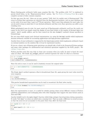 Python Tutorial, Release 3.7.0
Binary ﬂoating-point arithmetic holds many surprises like this. The problem with “0.1” is explained in
precise detail below, in the “Representation Error” section. See The Perils of Floating Point for a more
complete account of other common surprises.
As that says near the end, “there are no easy answers.” Still, don’t be unduly wary of ﬂoating-point! The
errors in Python ﬂoat operations are inherited from the ﬂoating-point hardware, and on most machines are
on the order of no more than 1 part in 2**53 per operation. That’s more than adequate for most tasks, but
you do need to keep in mind that it’s not decimal arithmetic and that every ﬂoat operation can suﬀer a new
rounding error.
While pathological cases do exist, for most casual use of ﬂoating-point arithmetic you’ll see the result you
expect in the end if you simply round the display of your ﬁnal results to the number of decimal digits you
expect. str() usually suﬃces, and for ﬁner control see the str.format() method’s format speciﬁers in
formatstrings.
For use cases which require exact decimal representation, try using the decimal module which implements
decimal arithmetic suitable for accounting applications and high-precision applications.
Another form of exact arithmetic is supported by the fractions module which implements arithmetic based
on rational numbers (so the numbers like 1/3 can be represented exactly).
If you are a heavy user of ﬂoating point operations you should take a look at the Numerical Python package
and many other packages for mathematical and statistical operations supplied by the SciPy project. See
<https://scipy.org>.
Python provides tools that may help on those rare occasions when you really do want to know the exact
value of a ﬂoat. The float.as_integer_ratio() method expresses the value of a ﬂoat as a fraction:
>>> x = 3.14159
>>> x.as_integer_ratio()
(3537115888337719, 1125899906842624)
Since the ratio is exact, it can be used to losslessly recreate the original value:
>>> x == 3537115888337719 / 1125899906842624
True
The float.hex() method expresses a ﬂoat in hexadecimal (base 16), again giving the exact value stored by
your computer:
>>> x.hex()
'0x1.921f9f01b866ep+1'
This precise hexadecimal representation can be used to reconstruct the ﬂoat value exactly:
>>> x == float.fromhex('0x1.921f9f01b866ep+1')
True
Since the representation is exact, it is useful for reliably porting values across diﬀerent versions of Python
(platform independence) and exchanging data with other languages that support the same format (such as
Java and C99).
Another helpful tool is the math.fsum() function which helps mitigate loss-of-precision during summation.
It tracks “lost digits” as values are added onto a running total. That can make a diﬀerence in overall accuracy
so that the errors do not accumulate to the point where they aﬀect the ﬁnal total:
>>> sum([0.1] * 10) == 1.0
False
>>> math.fsum([0.1] * 10) == 1.0
True
107
 