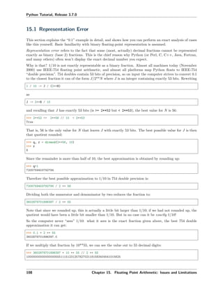 Python Tutorial, Release 3.7.0
15.1 Representation Error
This section explains the “0.1” example in detail, and shows how you can perform an exact analysis of cases
like this yourself. Basic familiarity with binary ﬂoating-point representation is assumed.
Representation error refers to the fact that some (most, actually) decimal fractions cannot be represented
exactly as binary (base 2) fractions. This is the chief reason why Python (or Perl, C, C++, Java, Fortran,
and many others) often won’t display the exact decimal number you expect.
Why is that? 1/10 is not exactly representable as a binary fraction. Almost all machines today (November
2000) use IEEE-754 ﬂoating point arithmetic, and almost all platforms map Python ﬂoats to IEEE-754
“double precision”. 754 doubles contain 53 bits of precision, so on input the computer strives to convert 0.1
to the closest fraction it can of the form J/2**N where J is an integer containing exactly 53 bits. Rewriting
1 / 10 ~= J / (2**N)
as
J ~= 2**N / 10
and recalling that J has exactly 53 bits (is >= 2**52 but < 2**53), the best value for N is 56:
>>> 2**52 <= 2**56 // 10 < 2**53
True
That is, 56 is the only value for N that leaves J with exactly 53 bits. The best possible value for J is then
that quotient rounded:
>>> q, r = divmod(2**56, 10)
>>> r
6
Since the remainder is more than half of 10, the best approximation is obtained by rounding up:
>>> q+1
7205759403792794
Therefore the best possible approximation to 1/10 in 754 double precision is:
7205759403792794 / 2 ** 56
Dividing both the numerator and denominator by two reduces the fraction to:
3602879701896397 / 2 ** 55
Note that since we rounded up, this is actually a little bit larger than 1/10; if we had not rounded up, the
quotient would have been a little bit smaller than 1/10. But in no case can it be exactly 1/10!
So the computer never “sees” 1/10: what it sees is the exact fraction given above, the best 754 double
approximation it can get:
>>> 0.1 * 2 ** 55
3602879701896397.0
If we multiply that fraction by 10**55, we can see the value out to 55 decimal digits:
>>> 3602879701896397 * 10 ** 55 // 2 ** 55
1000000000000000055511151231257827021181583404541015625
108 Chapter 15. Floating Point Arithmetic: Issues and Limitations
 