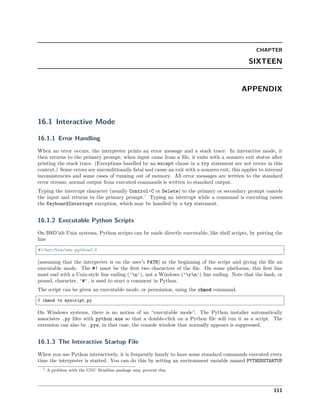 CHAPTER
SIXTEEN
APPENDIX
16.1 Interactive Mode
16.1.1 Error Handling
When an error occurs, the interpreter prints an error message and a stack trace. In interactive mode, it
then returns to the primary prompt; when input came from a ﬁle, it exits with a nonzero exit status after
printing the stack trace. (Exceptions handled by an except clause in a try statement are not errors in this
context.) Some errors are unconditionally fatal and cause an exit with a nonzero exit; this applies to internal
inconsistencies and some cases of running out of memory. All error messages are written to the standard
error stream; normal output from executed commands is written to standard output.
Typing the interrupt character (usually Control-C or Delete) to the primary or secondary prompt cancels
the input and returns to the primary prompt.1
Typing an interrupt while a command is executing raises
the KeyboardInterrupt exception, which may be handled by a try statement.
16.1.2 Executable Python Scripts
On BSD’ish Unix systems, Python scripts can be made directly executable, like shell scripts, by putting the
line
#!/usr/bin/env python3.5
(assuming that the interpreter is on the user’s PATH) at the beginning of the script and giving the ﬁle an
executable mode. The #! must be the ﬁrst two characters of the ﬁle. On some platforms, this ﬁrst line
must end with a Unix-style line ending ('n'), not a Windows ('rn') line ending. Note that the hash, or
pound, character, '#', is used to start a comment in Python.
The script can be given an executable mode, or permission, using the chmod command.
$ chmod +x myscript.py
On Windows systems, there is no notion of an “executable mode”. The Python installer automatically
associates .py ﬁles with python.exe so that a double-click on a Python ﬁle will run it as a script. The
extension can also be .pyw, in that case, the console window that normally appears is suppressed.
16.1.3 The Interactive Startup File
When you use Python interactively, it is frequently handy to have some standard commands executed every
time the interpreter is started. You can do this by setting an environment variable named PYTHONSTARTUP
1 A problem with the GNU Readline package may prevent this.
111
 