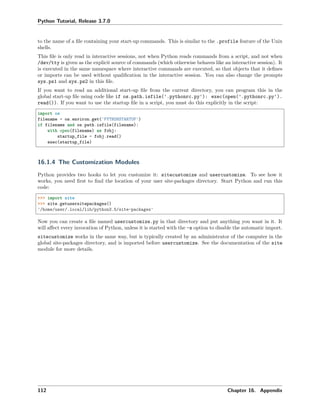 Python Tutorial, Release 3.7.0
to the name of a ﬁle containing your start-up commands. This is similar to the .profile feature of the Unix
shells.
This ﬁle is only read in interactive sessions, not when Python reads commands from a script, and not when
/dev/tty is given as the explicit source of commands (which otherwise behaves like an interactive session). It
is executed in the same namespace where interactive commands are executed, so that objects that it deﬁnes
or imports can be used without qualiﬁcation in the interactive session. You can also change the prompts
sys.ps1 and sys.ps2 in this ﬁle.
If you want to read an additional start-up ﬁle from the current directory, you can program this in the
global start-up ﬁle using code like if os.path.isfile('.pythonrc.py'): exec(open('.pythonrc.py').
read()). If you want to use the startup ﬁle in a script, you must do this explicitly in the script:
import os
filename = os.environ.get('PYTHONSTARTUP')
if filename and os.path.isfile(filename):
with open(filename) as fobj:
startup_file = fobj.read()
exec(startup_file)
16.1.4 The Customization Modules
Python provides two hooks to let you customize it: sitecustomize and usercustomize. To see how it
works, you need ﬁrst to ﬁnd the location of your user site-packages directory. Start Python and run this
code:
>>> import site
>>> site.getusersitepackages()
'/home/user/.local/lib/python3.5/site-packages'
Now you can create a ﬁle named usercustomize.py in that directory and put anything you want in it. It
will aﬀect every invocation of Python, unless it is started with the -s option to disable the automatic import.
sitecustomize works in the same way, but is typically created by an administrator of the computer in the
global site-packages directory, and is imported before usercustomize. See the documentation of the site
module for more details.
112 Chapter 16. Appendix
 