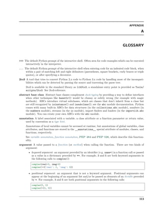 APPENDIX
A
GLOSSARY
>>> The default Python prompt of the interactive shell. Often seen for code examples which can be executed
interactively in the interpreter.
... The default Python prompt of the interactive shell when entering code for an indented code block, when
within a pair of matching left and right delimiters (parentheses, square brackets, curly braces or triple
quotes), or after specifying a decorator.
2to3 A tool that tries to convert Python 2.x code to Python 3.x code by handling most of the incompati-
bilities which can be detected by parsing the source and traversing the parse tree.
2to3 is available in the standard library as lib2to3; a standalone entry point is provided as Tools/
scripts/2to3. See 2to3-reference.
abstract base class Abstract base classes complement duck-typing by providing a way to deﬁne interfaces
when other techniques like hasattr() would be clumsy or subtly wrong (for example with magic
methods). ABCs introduce virtual subclasses, which are classes that don’t inherit from a class but
are still recognized by isinstance() and issubclass(); see the abc module documentation. Python
comes with many built-in ABCs for data structures (in the collections.abc module), numbers (in
the numbers module), streams (in the io module), import ﬁnders and loaders (in the importlib.abc
module). You can create your own ABCs with the abc module.
annotation A label associated with a variable, a class attribute or a function parameter or return value,
used by convention as a type hint.
Annotations of local variables cannot be accessed at runtime, but annotations of global variables, class
attributes, and functions are stored in the __annotations__ special attribute of modules, classes, and
functions, respectively.
See variable annotation, function annotation, PEP 484 and PEP 526, which describe this function-
ality.
argument A value passed to a function (or method) when calling the function. There are two kinds of
argument:
• keyword argument: an argument preceded by an identiﬁer (e.g. name=) in a function call or passed
as a value in a dictionary preceded by **. For example, 3 and 5 are both keyword arguments in
the following calls to complex():
complex(real=3, imag=5)
complex(**{'real': 3, 'imag': 5})
• positional argument: an argument that is not a keyword argument. Positional arguments can
appear at the beginning of an argument list and/or be passed as elements of an iterable preceded
by *. For example, 3 and 5 are both positional arguments in the following calls:
complex(3, 5)
complex(*(3, 5))
113
 