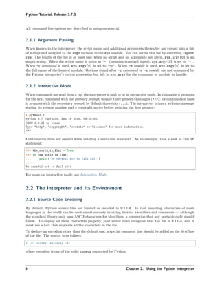 Python Tutorial, Release 3.7.0
All command line options are described in using-on-general.
2.1.1 Argument Passing
When known to the interpreter, the script name and additional arguments thereafter are turned into a list
of strings and assigned to the argv variable in the sys module. You can access this list by executing import
sys. The length of the list is at least one; when no script and no arguments are given, sys.argv[0] is an
empty string. When the script name is given as '-' (meaning standard input), sys.argv[0] is set to '-'.
When -c command is used, sys.argv[0] is set to '-c'. When -m module is used, sys.argv[0] is set to
the full name of the located module. Options found after -c command or -m module are not consumed by
the Python interpreter’s option processing but left in sys.argv for the command or module to handle.
2.1.2 Interactive Mode
When commands are read from a tty, the interpreter is said to be in interactive mode. In this mode it prompts
for the next command with the primary prompt, usually three greater-than signs (>>>); for continuation lines
it prompts with the secondary prompt, by default three dots (...). The interpreter prints a welcome message
stating its version number and a copyright notice before printing the ﬁrst prompt:
$ python3.7
Python 3.7 (default, Sep 16 2015, 09:25:04)
[GCC 4.8.2] on linux
Type "help", "copyright", "credits" or "license" for more information.
>>>
Continuation lines are needed when entering a multi-line construct. As an example, take a look at this if
statement:
>>> the_world_is_flat = True
>>> if the_world_is_flat:
... print("Be careful not to fall off!")
...
Be careful not to fall off!
For more on interactive mode, see Interactive Mode.
2.2 The Interpreter and Its Environment
2.2.1 Source Code Encoding
By default, Python source ﬁles are treated as encoded in UTF-8. In that encoding, characters of most
languages in the world can be used simultaneously in string literals, identiﬁers and comments — although
the standard library only uses ASCII characters for identiﬁers, a convention that any portable code should
follow. To display all these characters properly, your editor must recognize that the ﬁle is UTF-8, and it
must use a font that supports all the characters in the ﬁle.
To declare an encoding other than the default one, a special comment line should be added as the ﬁrst line
of the ﬁle. The syntax is as follows:
# -*- coding: encoding -*-
where encoding is one of the valid codecs supported by Python.
6 Chapter 2. Using the Python Interpreter
 