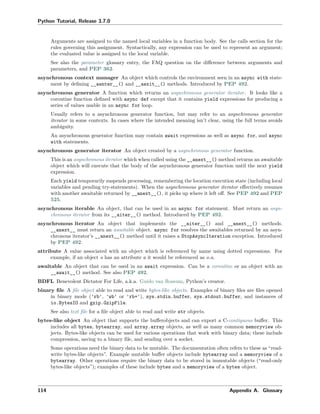 Python Tutorial, Release 3.7.0
Arguments are assigned to the named local variables in a function body. See the calls section for the
rules governing this assignment. Syntactically, any expression can be used to represent an argument;
the evaluated value is assigned to the local variable.
See also the parameter glossary entry, the FAQ question on the diﬀerence between arguments and
parameters, and PEP 362.
asynchronous context manager An object which controls the environment seen in an async with state-
ment by deﬁning __aenter__() and __aexit__() methods. Introduced by PEP 492.
asynchronous generator A function which returns an asynchronous generator iterator. It looks like a
coroutine function deﬁned with async def except that it contains yield expressions for producing a
series of values usable in an async for loop.
Usually refers to a asynchronous generator function, but may refer to an asynchronous generator
iterator in some contexts. In cases where the intended meaning isn’t clear, using the full terms avoids
ambiguity.
An asynchronous generator function may contain await expressions as well as async for, and async
with statements.
asynchronous generator iterator An object created by a asynchronous generator function.
This is an asynchronous iterator which when called using the __anext__() method returns an awaitable
object which will execute that the body of the asynchronous generator function until the next yield
expression.
Each yield temporarily suspends processing, remembering the location execution state (including local
variables and pending try-statements). When the asynchronous generator iterator eﬀectively resumes
with another awaitable returned by __anext__(), it picks up where it left oﬀ. See PEP 492 and PEP
525.
asynchronous iterable An object, that can be used in an async for statement. Must return an asyn-
chronous iterator from its __aiter__() method. Introduced by PEP 492.
asynchronous iterator An object that implements the __aiter__() and __anext__() methods.
__anext__ must return an awaitable object. async for resolves the awaitables returned by an asyn-
chronous iterator’s __anext__() method until it raises a StopAsyncIteration exception. Introduced
by PEP 492.
attribute A value associated with an object which is referenced by name using dotted expressions. For
example, if an object o has an attribute a it would be referenced as o.a.
awaitable An object that can be used in an await expression. Can be a coroutine or an object with an
__await__() method. See also PEP 492.
BDFL Benevolent Dictator For Life, a.k.a. Guido van Rossum, Python’s creator.
binary ﬁle A ﬁle object able to read and write bytes-like objects. Examples of binary ﬁles are ﬁles opened
in binary mode ('rb', 'wb' or 'rb+'), sys.stdin.buffer, sys.stdout.buffer, and instances of
io.BytesIO and gzip.GzipFile.
See also text ﬁle for a ﬁle object able to read and write str objects.
bytes-like object An object that supports the buﬀerobjects and can export a C-contiguous buﬀer. This
includes all bytes, bytearray, and array.array objects, as well as many common memoryview ob-
jects. Bytes-like objects can be used for various operations that work with binary data; these include
compression, saving to a binary ﬁle, and sending over a socket.
Some operations need the binary data to be mutable. The documentation often refers to these as “read-
write bytes-like objects”. Example mutable buﬀer objects include bytearray and a memoryview of a
bytearray. Other operations require the binary data to be stored in immutable objects (“read-only
bytes-like objects”); examples of these include bytes and a memoryview of a bytes object.
114 Appendix A. Glossary
 