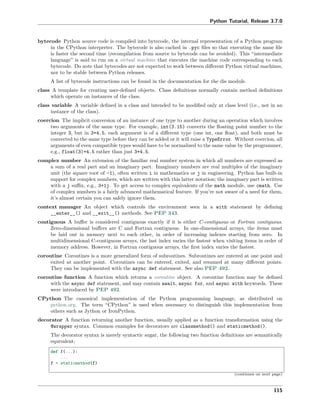 Python Tutorial, Release 3.7.0
bytecode Python source code is compiled into bytecode, the internal representation of a Python program
in the CPython interpreter. The bytecode is also cached in .pyc ﬁles so that executing the same ﬁle
is faster the second time (recompilation from source to bytecode can be avoided). This “intermediate
language” is said to run on a virtual machine that executes the machine code corresponding to each
bytecode. Do note that bytecodes are not expected to work between diﬀerent Python virtual machines,
nor to be stable between Python releases.
A list of bytecode instructions can be found in the documentation for the dis module.
class A template for creating user-deﬁned objects. Class deﬁnitions normally contain method deﬁnitions
which operate on instances of the class.
class variable A variable deﬁned in a class and intended to be modiﬁed only at class level (i.e., not in an
instance of the class).
coercion The implicit conversion of an instance of one type to another during an operation which involves
two arguments of the same type. For example, int(3.15) converts the ﬂoating point number to the
integer 3, but in 3+4.5, each argument is of a diﬀerent type (one int, one ﬂoat), and both must be
converted to the same type before they can be added or it will raise a TypeError. Without coercion, all
arguments of even compatible types would have to be normalized to the same value by the programmer,
e.g., float(3)+4.5 rather than just 3+4.5.
complex number An extension of the familiar real number system in which all numbers are expressed as
a sum of a real part and an imaginary part. Imaginary numbers are real multiples of the imaginary
unit (the square root of -1), often written i in mathematics or j in engineering. Python has built-in
support for complex numbers, which are written with this latter notation; the imaginary part is written
with a j suﬃx, e.g., 3+1j. To get access to complex equivalents of the math module, use cmath. Use
of complex numbers is a fairly advanced mathematical feature. If you’re not aware of a need for them,
it’s almost certain you can safely ignore them.
context manager An object which controls the environment seen in a with statement by deﬁning
__enter__() and __exit__() methods. See PEP 343.
contiguous A buﬀer is considered contiguous exactly if it is either C-contiguous or Fortran contiguous.
Zero-dimensional buﬀers are C and Fortran contiguous. In one-dimensional arrays, the items must
be laid out in memory next to each other, in order of increasing indexes starting from zero. In
multidimensional C-contiguous arrays, the last index varies the fastest when visiting items in order of
memory address. However, in Fortran contiguous arrays, the ﬁrst index varies the fastest.
coroutine Coroutines is a more generalized form of subroutines. Subroutines are entered at one point and
exited at another point. Coroutines can be entered, exited, and resumed at many diﬀerent points.
They can be implemented with the async def statement. See also PEP 492.
coroutine function A function which returns a coroutine object. A coroutine function may be deﬁned
with the async def statement, and may contain await, async for, and async with keywords. These
were introduced by PEP 492.
CPython The canonical implementation of the Python programming language, as distributed on
python.org. The term “CPython” is used when necessary to distinguish this implementation from
others such as Jython or IronPython.
decorator A function returning another function, usually applied as a function transformation using the
@wrapper syntax. Common examples for decorators are classmethod() and staticmethod().
The decorator syntax is merely syntactic sugar, the following two function deﬁnitions are semantically
equivalent:
def f(...):
...
f = staticmethod(f)
(continues on next page)
115
 