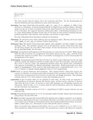 Python Tutorial, Release 3.7.0
(continued from previous page)
@staticmethod
def f(...):
...
The same concept exists for classes, but is less commonly used there. See the documentation for
function deﬁnitions and class deﬁnitions for more about decorators.
descriptor Any object which deﬁnes the methods __get__(), __set__(), or __delete__(). When a class
attribute is a descriptor, its special binding behavior is triggered upon attribute lookup. Normally,
using a.b to get, set or delete an attribute looks up the object named b in the class dictionary for a, but
if b is a descriptor, the respective descriptor method gets called. Understanding descriptors is a key
to a deep understanding of Python because they are the basis for many features including functions,
methods, properties, class methods, static methods, and reference to super classes.
For more information about descriptors’ methods, see descriptors.
dictionary An associative array, where arbitrary keys are mapped to values. The keys can be any object
with __hash__() and __eq__() methods. Called a hash in Perl.
dictionary view The objects returned from dict.keys(), dict.values(), and dict.items() are called
dictionary views. They provide a dynamic view on the dictionary’s entries, which means that when
the dictionary changes, the view reﬂects these changes. To force the dictionary view to become a full
list use list(dictview). See dict-views.
docstring A string literal which appears as the ﬁrst expression in a class, function or module. While ignored
when the suite is executed, it is recognized by the compiler and put into the __doc__ attribute of the
enclosing class, function or module. Since it is available via introspection, it is the canonical place for
documentation of the object.
duck-typing A programming style which does not look at an object’s type to determine if it has the right
interface; instead, the method or attribute is simply called or used (“If it looks like a duck and quacks
like a duck, it must be a duck.”) By emphasizing interfaces rather than speciﬁc types, well-designed
code improves its ﬂexibility by allowing polymorphic substitution. Duck-typing avoids tests using
type() or isinstance(). (Note, however, that duck-typing can be complemented with abstract base
classes.) Instead, it typically employs hasattr() tests or EAFP programming.
EAFP Easier to ask for forgiveness than permission. This common Python coding style assumes the
existence of valid keys or attributes and catches exceptions if the assumption proves false. This clean
and fast style is characterized by the presence of many try and except statements. The technique
contrasts with the LBYL style common to many other languages such as C.
expression A piece of syntax which can be evaluated to some value. In other words, an expression is
an accumulation of expression elements like literals, names, attribute access, operators or function
calls which all return a value. In contrast to many other languages, not all language constructs are
expressions. There are also statements which cannot be used as expressions, such as if. Assignments
are also statements, not expressions.
extension module A module written in C or C++, using Python’s C API to interact with the core and
with user code.
f-string String literals preﬁxed with 'f' or 'F' are commonly called “f-strings” which is short for formatted
string literals. See also PEP 498.
ﬁle object An object exposing a ﬁle-oriented API (with methods such as read() or write()) to an underly-
ing resource. Depending on the way it was created, a ﬁle object can mediate access to a real on-disk ﬁle
or to another type of storage or communication device (for example standard input/output, in-memory
buﬀers, sockets, pipes, etc.). File objects are also called ﬁle-like objects or streams.
There are actually three categories of ﬁle objects: raw binary ﬁles, buﬀered binary ﬁles and text ﬁles.
Their interfaces are deﬁned in the io module. The canonical way to create a ﬁle object is by using the
116 Appendix A. Glossary
 