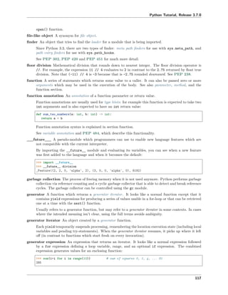 Python Tutorial, Release 3.7.0
open() function.
ﬁle-like object A synonym for ﬁle object.
ﬁnder An object that tries to ﬁnd the loader for a module that is being imported.
Since Python 3.3, there are two types of ﬁnder: meta path ﬁnders for use with sys.meta_path, and
path entry ﬁnders for use with sys.path_hooks.
See PEP 302, PEP 420 and PEP 451 for much more detail.
ﬂoor division Mathematical division that rounds down to nearest integer. The ﬂoor division operator is
//. For example, the expression 11 // 4 evaluates to 2 in contrast to the 2.75 returned by ﬂoat true
division. Note that (-11) // 4 is -3 because that is -2.75 rounded downward. See PEP 238.
function A series of statements which returns some value to a caller. It can also be passed zero or more
arguments which may be used in the execution of the body. See also parameter, method, and the
function section.
function annotation An annotation of a function parameter or return value.
Function annotations are usually used for type hints: for example this function is expected to take two
int arguments and is also expected to have an int return value:
def sum_two_numbers(a: int, b: int) -> int:
return a + b
Function annotation syntax is explained in section function.
See variable annotation and PEP 484, which describe this functionality.
__future__ A pseudo-module which programmers can use to enable new language features which are
not compatible with the current interpreter.
By importing the __future__ module and evaluating its variables, you can see when a new feature
was ﬁrst added to the language and when it becomes the default:
>>> import __future__
>>> __future__.division
_Feature((2, 2, 0, 'alpha', 2), (3, 0, 0, 'alpha', 0), 8192)
garbage collection The process of freeing memory when it is not used anymore. Python performs garbage
collection via reference counting and a cyclic garbage collector that is able to detect and break reference
cycles. The garbage collector can be controlled using the gc module.
generator A function which returns a generator iterator. It looks like a normal function except that it
contains yield expressions for producing a series of values usable in a for-loop or that can be retrieved
one at a time with the next() function.
Usually refers to a generator function, but may refer to a generator iterator in some contexts. In cases
where the intended meaning isn’t clear, using the full terms avoids ambiguity.
generator iterator An object created by a generator function.
Each yield temporarily suspends processing, remembering the location execution state (including local
variables and pending try-statements). When the generator iterator resumes, it picks up where it left
oﬀ (in contrast to functions which start fresh on every invocation).
generator expression An expression that returns an iterator. It looks like a normal expression followed
by a for expression deﬁning a loop variable, range, and an optional if expression. The combined
expression generates values for an enclosing function:
>>> sum(i*i for i in range(10)) # sum of squares 0, 1, 4, ... 81
285
117
 