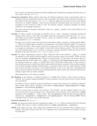 Python Tutorial, Release 3.7.0
have a shorter development/debug cycle than compiled ones, though their programs generally also run
more slowly. See also interactive.
interpreter shutdown When asked to shut down, the Python interpreter enters a special phase where it
gradually releases all allocated resources, such as modules and various critical internal structures. It
also makes several calls to the garbage collector. This can trigger the execution of code in user-deﬁned
destructors or weakref callbacks. Code executed during the shutdown phase can encounter various
exceptions as the resources it relies on may not function anymore (common examples are library
modules or the warnings machinery).
The main reason for interpreter shutdown is that the __main__ module or the script being run has
ﬁnished executing.
iterable An object capable of returning its members one at a time. Examples of iterables include all
sequence types (such as list, str, and tuple) and some non-sequence types like dict, ﬁle objects,
and objects of any classes you deﬁne with an __iter__() method or with a __getitem__() method
that implements Sequence semantics.
Iterables can be used in a for loop and in many other places where a sequence is needed (zip(), map(),
…). When an iterable object is passed as an argument to the built-in function iter(), it returns an
iterator for the object. This iterator is good for one pass over the set of values. When using iterables,
it is usually not necessary to call iter() or deal with iterator objects yourself. The for statement
does that automatically for you, creating a temporary unnamed variable to hold the iterator for the
duration of the loop. See also iterator, sequence, and generator.
iterator An object representing a stream of data. Repeated calls to the iterator’s __next__() method
(or passing it to the built-in function next()) return successive items in the stream. When no more
data are available a StopIteration exception is raised instead. At this point, the iterator object is
exhausted and any further calls to its __next__() method just raise StopIteration again. Iterators
are required to have an __iter__() method that returns the iterator object itself so every iterator is
also iterable and may be used in most places where other iterables are accepted. One notable exception
is code which attempts multiple iteration passes. A container object (such as a list) produces a fresh
new iterator each time you pass it to the iter() function or use it in a for loop. Attempting this
with an iterator will just return the same exhausted iterator object used in the previous iteration pass,
making it appear like an empty container.
More information can be found in typeiter.
key function A key function or collation function is a callable that returns a value used for sorting or
ordering. For example, locale.strxfrm() is used to produce a sort key that is aware of locale speciﬁc
sort conventions.
A number of tools in Python accept key functions to control how elements are ordered or grouped.
They include min(), max(), sorted(), list.sort(), heapq.merge(), heapq.nsmallest(), heapq.
nlargest(), and itertools.groupby().
There are several ways to create a key function. For example. the str.lower() method can serve
as a key function for case insensitive sorts. Alternatively, a key function can be built from a lambda
expression such as lambda r: (r[0], r[2]). Also, the operator module provides three key function
constructors: attrgetter(), itemgetter(), and methodcaller(). See the Sorting HOW TO for
examples of how to create and use key functions.
keyword argument See argument.
lambda An anonymous inline function consisting of a single expression which is evaluated when the function
is called. The syntax to create a lambda function is lambda [parameters]: expression
LBYL Look before you leap. This coding style explicitly tests for pre-conditions before making calls or
lookups. This style contrasts with the EAFP approach and is characterized by the presence of many
if statements.
119
 