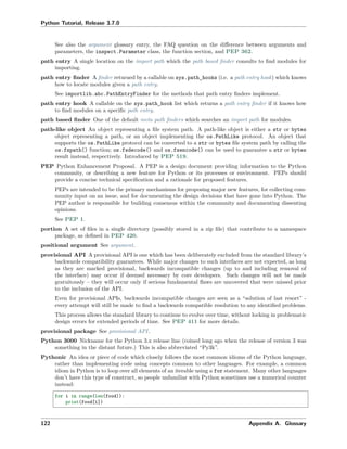Python Tutorial, Release 3.7.0
See also the argument glossary entry, the FAQ question on the diﬀerence between arguments and
parameters, the inspect.Parameter class, the function section, and PEP 362.
path entry A single location on the import path which the path based ﬁnder consults to ﬁnd modules for
importing.
path entry ﬁnder A ﬁnder returned by a callable on sys.path_hooks (i.e. a path entry hook) which knows
how to locate modules given a path entry.
See importlib.abc.PathEntryFinder for the methods that path entry ﬁnders implement.
path entry hook A callable on the sys.path_hook list which returns a path entry ﬁnder if it knows how
to ﬁnd modules on a speciﬁc path entry.
path based ﬁnder One of the default meta path ﬁnders which searches an import path for modules.
path-like object An object representing a ﬁle system path. A path-like object is either a str or bytes
object representing a path, or an object implementing the os.PathLike protocol. An object that
supports the os.PathLike protocol can be converted to a str or bytes ﬁle system path by calling the
os.fspath() function; os.fsdecode() and os.fsencode() can be used to guarantee a str or bytes
result instead, respectively. Introduced by PEP 519.
PEP Python Enhancement Proposal. A PEP is a design document providing information to the Python
community, or describing a new feature for Python or its processes or environment. PEPs should
provide a concise technical speciﬁcation and a rationale for proposed features.
PEPs are intended to be the primary mechanisms for proposing major new features, for collecting com-
munity input on an issue, and for documenting the design decisions that have gone into Python. The
PEP author is responsible for building consensus within the community and documenting dissenting
opinions.
See PEP 1.
portion A set of ﬁles in a single directory (possibly stored in a zip ﬁle) that contribute to a namespace
package, as deﬁned in PEP 420.
positional argument See argument.
provisional API A provisional API is one which has been deliberately excluded from the standard library’s
backwards compatibility guarantees. While major changes to such interfaces are not expected, as long
as they are marked provisional, backwards incompatible changes (up to and including removal of
the interface) may occur if deemed necessary by core developers. Such changes will not be made
gratuitously – they will occur only if serious fundamental ﬂaws are uncovered that were missed prior
to the inclusion of the API.
Even for provisional APIs, backwards incompatible changes are seen as a “solution of last resort” -
every attempt will still be made to ﬁnd a backwards compatible resolution to any identiﬁed problems.
This process allows the standard library to continue to evolve over time, without locking in problematic
design errors for extended periods of time. See PEP 411 for more details.
provisional package See provisional API.
Python 3000 Nickname for the Python 3.x release line (coined long ago when the release of version 3 was
something in the distant future.) This is also abbreviated “Py3k”.
Pythonic An idea or piece of code which closely follows the most common idioms of the Python language,
rather than implementing code using concepts common to other languages. For example, a common
idiom in Python is to loop over all elements of an iterable using a for statement. Many other languages
don’t have this type of construct, so people unfamiliar with Python sometimes use a numerical counter
instead:
for i in range(len(food)):
print(food[i])
122 Appendix A. Glossary
 