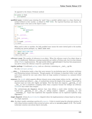 Python Tutorial, Release 3.7.0
As opposed to the cleaner, Pythonic method:
for piece in food:
print(piece)
qualiﬁed name A dotted name showing the “path” from a module’s global scope to a class, function or
method deﬁned in that module, as deﬁned in PEP 3155. For top-level functions and classes, the
qualiﬁed name is the same as the object’s name:
>>> class C:
... class D:
... def meth(self):
... pass
...
>>> C.__qualname__
'C'
>>> C.D.__qualname__
'C.D'
>>> C.D.meth.__qualname__
'C.D.meth'
When used to refer to modules, the fully qualiﬁed name means the entire dotted path to the module,
including any parent packages, e.g. email.mime.text:
>>> import email.mime.text
>>> email.mime.text.__name__
'email.mime.text'
reference count The number of references to an object. When the reference count of an object drops to
zero, it is deallocated. Reference counting is generally not visible to Python code, but it is a key element
of the CPython implementation. The sys module deﬁnes a getrefcount() function that programmers
can call to return the reference count for a particular object.
regular package A traditional package, such as a directory containing an __init__.py ﬁle.
See also namespace package.
__slots__ A declaration inside a class that saves memory by pre-declaring space for instance attributes
and eliminating instance dictionaries. Though popular, the technique is somewhat tricky to get right
and is best reserved for rare cases where there are large numbers of instances in a memory-critical
application.
sequence An iterable which supports eﬃcient element access using integer indices via the __getitem__()
special method and deﬁnes a __len__() method that returns the length of the sequence. Some built-in
sequence types are list, str, tuple, and bytes. Note that dict also supports __getitem__() and
__len__(), but is considered a mapping rather than a sequence because the lookups use arbitrary
immutable keys rather than integers.
The collections.abc.Sequence abstract base class deﬁnes a much richer interface that goes
beyond just __getitem__() and __len__(), adding count(), index(), __contains__(), and
__reversed__(). Types that implement this expanded interface can be registered explicitly using
register().
single dispatch A form of generic function dispatch where the implementation is chosen based on the type
of a single argument.
slice An object usually containing a portion of a sequence. A slice is created using the subscript notation, []
with colons between numbers when several are given, such as in variable_name[1:3:5]. The bracket
(subscript) notation uses slice objects internally.
123
 