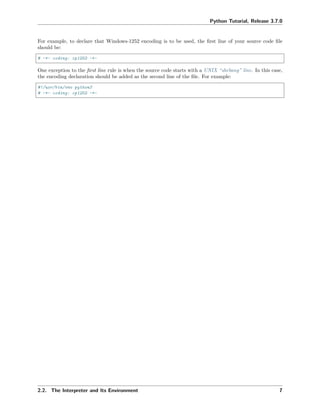 Python Tutorial, Release 3.7.0
For example, to declare that Windows-1252 encoding is to be used, the ﬁrst line of your source code ﬁle
should be:
# -*- coding: cp1252 -*-
One exception to the ﬁrst line rule is when the source code starts with a UNIX “shebang” line. In this case,
the encoding declaration should be added as the second line of the ﬁle. For example:
#!/usr/bin/env python3
# -*- coding: cp1252 -*-
2.2. The Interpreter and Its Environment 7
 